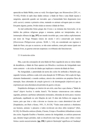 aparecida na Idade Média, como se verá). Em algum lugar, nas Metamorfoses [XV, vv.
75-142], Ovídio só opõe duas idades míticas: a Idade do Ouro e uma Idade injusta e
sangrenta, aparecida quando um inovador, que a humanidade bem dispensaria (non
utilis auctor), comete o primeiro crime, matando os animais selvagens para os comer.
Em parte alguma, porém, Ovídio alude ao retorno à Idade do Ouro.
As mal conhecidas festas gregas das Cronia e as romanas das Saturnalia, só no
âmbito das práticas religiosas gregas e romanas, podem ser interpretadas, são a
instauração efêmera de [pg. 297] um mundo invertido que, como indica explicitamente
um texto de Trogo Pompeu (início do século I d.C.) conservado por Justino
[Historiaram Philippicarum epitome, XLIII; 1, 3-4], era considerado um regresso à
idade do Ouro, em que os escravos, se não eram senhores, eram pelo menos iguais aos
homens livres, as guerras estavam suspensas e os tribunais não funcionavam.
2.3 A teoria dos ciclos
Mas, a par das concepções de uma Idade do Ouro seguida de uma ou várias idades
de decadência, a Idade do Ouro aparece em filósofos e escritores da Antiguidade num
outro contexto – o de ciclos de idades que implicam o retorno da Idade do Ouro.
Na Antiguidade, a paternidade da teoria dos ciclos foi atribuída a Heráclito que,
segundo Actuius, atribuiu a cada ciclo uma duração de 18 000 anos. Sob a ação do fogo,
elemento fundamental, o mundo conhece, através dos contrários em perpétuo fluxo de
interação, fases alternadas de criação (génesis) e de desintegração (ekpûrosis) que se
exprimem por uma alternância de períodos de guerra e de paz.
Empédocles distingue, no interior de um ciclo, uma fase a que chama a "Idade do
Amor" (kúpris basileia 'a rainha Amor'): "Os homens veneravam-na com estátuas
sagradas, pinturas e perfumes sabiamente misturados, oferendas de mirra pura e incenso
perfumado, espalhando no solo libações de mel. O altar não brilhava do sangue dos
touros, pois que tirar a vida e devorar as vísceras era o mais abominável dos atos"
[Empédocles, em Diels e Kranz, 1951, 31, B.128]. "Todos eram amáveis e obedientes
aos homens, animais -
e pássaros e todos revelavam um doce afeto recíproco" [ibid.,
B.130]. Os filósofos estóicos (Zenão, Cleonte, Crisipo e Possidônio) difundiram a teoria
dos ciclos. Segundo Eusébio e Nemésio, autores da Antiguidade, os estóicos pensavam
que, durante longos períodos, tudo se dissolveria num fogo aéreo, para voltar a tomar
forma e assim sucessivamente. [pg. 298] A palavra 'destruição' significava só 'mudança'
 
