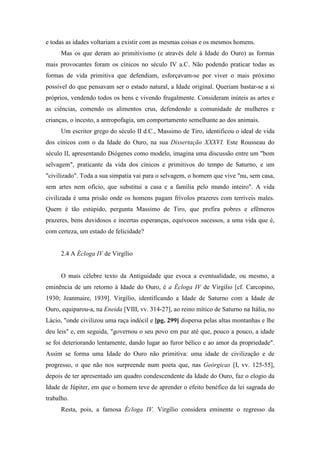 e todas as idades voltariam a existir com as mesmas coisas e os mesmos homens.
Mas os que deram ao primitivismo (e através dele à Idade do Ouro) as formas
mais provocantes foram os cínicos no século IV a.C. Não podendo praticar todas as
formas de vida primitiva que defendiam, esforçavam-se por viver o mais próximo
possível do que pensavam ser o estado natural, a Idade original. Queriam bastar-se a si
próprios, vendendo todos os bens e vivendo frugalmente. Consideram inúteis as artes e
as ciências, comendo os alimentos crus, defendendo a comunidade de mulheres e
crianças, o incesto, a antropofagia, um comportamento semelhante ao dos animais.
Um escritor grego do século II d.C., Massimo de Tiro, identificou o ideal de vida
dos cínicos com o da Idade do Ouro, na sua Dissertação XXXVI. Este Rousseau do
século II, apresentando Diógenes como modelo, imagina uma discussão entre um "bom
selvagem", praticante da vida dos cínicos e primitivos do tempo de Saturno, e um
"civilizado". Toda a sua simpatia vai para o selvagem, o homem que vive "nu, sem casa,
sem artes nem ofício, que substitui a casa e a família pelo mundo inteiro". A vida
civilizada é uma prisão onde os homens pagam frívolos prazeres com terríveis males.
Quem é tão estúpido, pergunta Massimo de Tiro, que prefira pobres e efêmeros
prazeres, bens duvidosos e incertas esperanças, equívocos sucessos, a uma vida que é,
com certeza, um estado de felicidade?
2.4 A Écloga IV de Virgílio
O mais célebre texto da Antiguidade que evoca a eventualidade, ou mesmo, a
eminência de um retorno à Idade do Ouro, é a Écloga IV de Virgilio [cf. Carcopino,
1930; Jeanmaire, 1939]. Virgílio, identificando a Idade de Saturno com a Idade de
Ouro, equiparou-a, na Eneida [VIII, vv. 314-27], ao reino mítico de Saturno na Itália, no
Lácio, "onde civilizou uma raça indócil e [pg. 299] dispersa pelas altas montanhas e lhe
deu leis" e, em seguida, "governou o seu povo em paz até que, pouco a pouco, a idade
se foi deteriorando lentamente, dando lugar ao furor bélico e ao amor da propriedade".
Assim se forma uma Idade do Ouro não primitiva: uma idade de civilização e de
progresso, o que não nos surpreende num poeta que, nas Geórgicas [I, vv. 125-55],
depois de ter apresentado um quadro condescendente da Idade do Ouro, faz o elogio da
Idade de Júpiter, em que o homem teve de aprender o efeito benéfico da lei sagrada do
trabalho.
Resta, pois, a famosa Écloga IV. Virgílio considera eminente o regresso da
 