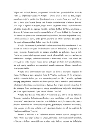Virgem e da Idade de Saturno, o regresso da Idade do Ouro, que substituiria a Idade do
Ferro. As expressões usadas por Virgilio – ultima aetas 'a idade do fim', magnus
saeculorum ordo 'o grande ciclo dos séculos', nova progenies 'uma nova raça', ferrea
gens et aurea gens 'raça de ferro e raça de ouro', saturnia regna 'o reino de Saturno',
redit Virgo 'o regresso da Virgem', magni menses 'os grandes meses' – constituem uma
referência à sucessão das raças de Hesíodo e ao tema da Idade do Ouro, semelhante ao
do reino de Saturno, mas também, uma referência à Virgem da Idade do Ouro de que
fala Aratos (de quem foram feitas várias traduções latinas, inclusive do próprio Cícero),
à teoria estóica dos ciclos, tendo, porém, em vista um retorno eminente da Idade do
Ouro, entendida como idade do fim, como fim da história.
Virgílio faz uma descrição da Idade do Ouro semelhante às já mencionadas. A paz
reinará, os animais selvagens confraternizarão com os domésticos, as serpentes e as
ervas venenosas desaparecerão, os campos abundarão de colheitas, frutos e mel.
Ficarão, no entanto, ainda alguns traços de imperfeição das idades anteriores: os homens
continuarão a navegar, construirão muralhas e trabalharão a terra. Mas, dentro em
pouco, já não serão precisos barcos, porque cada país produzirá tudo em abundância,
não será preciso trabalhar a terra, nem tingir as peles, porque os felinos e os cordeiros
terão peles coloridas.
Virgílio alude expressamente aos oráculos da Sibila e aos textos sagrados de
Cuma. Verificou-se que a principal fonte de Virgílio, na Écloga IV, foi a literatura
profética chamada sibilina que, pelo menos desde o século III a.C.,se tinha espalhado
pelo [Pg. 300] Oriente, sobretudo nos meios judaicos, mas já depois de ter sofrido fortes
influências helenísticas, principalmente no Egito, e dado origem a uma teoria cíclica de
dez idades ou Eous, terminava com o retorno a uma Primeira Idade feliz, identificada,
por vezes, especialmente no Egito, como o reino do Deus-Sol.
Virgílio diz: "Eis que reina Apolo". Verificou-se que, entre o fim da República
Romana e o princípio do Império, predominava uma mentalidade e, até, uma mística de
"renovação", especialmente perceptível nos símbolos e inscrições das moedas, com a
presença dominante dos símbolos solares (como, por exemplo, as moedas de Antônio).
Este segundo século, que voltaria a ser o primeiro, iniciava-se sob os auspícios da
"Senhora dos últimos Tempos".
Embora o Judaísmo e o Cristianismo tenham rompido com as concepções do
eterno retorno e do tempo cíclico dos Gregos, atribuindo à história um sentido e um fim,
a literatura sibilina, transmitida aos cristãos pelos judeus, imbuída de influências
 