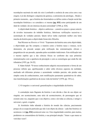 recordações nacionais de onde ela veio é confundir a essência de uma coisa com a sua
origem; é já não distinguir a alquimia da química, a astronomia da astrologia... Desde o
primeiro momento... que a história dos historiadores se define contra a função social das
recordações históricas e se considera a si mesma [pg. 033] como participando de um
ideal de verdade e de um interesse de pura curiosidade" [1968, p. 424].
A objetividade histórica – objetivo ambicioso – constrói-se pouco a pouco através
de revisões incessantes do trabalho histórico, laboriosas verificações sucessivas e
acumulação de verdades parciais. Quem talvez tenha exprimido melhor esta lenta
marcha da história para a objetividade foram dois filósofos.
Paul Ricoeur na Histoire et Vérité: "Esperamos da história uma certa objetividade,
a objetividade que lhe compete; a maneira como a história nasce e renasce, no-lo
demonstra; ela procede sempre pela retificação das sistematizações oficiais e
pragmáticas do seu passado, operadas pelas sociedades tradicionais. Esta retificação tem
o mesmo espírito que a das ciências físicas no confronto das suas primeiras
sistematizações com a aparência da percepção e com as cosmologias que ainda lhe são
tributárias [1955, pp. 24-25].
E Adam Schaft: "O nosso conhecimento adquiriu necessariamente a forma de um
processo infinito que, aperfeiçoando o saber sobre diversos aspectos da realidade,
analisada sob diferentes prismas e acumulando verdades parciais, não produz uma
simples soma de conhecimentos, nem modificações puramente quantitativas do saber,
mas transformações qualitativas da nossa visão da história" [1970, pp. 338 ss.].
1.3 O singular e o universal: generalizações e singularidades da história
A contradição mais flagrante da história é sem dúvida o fato do seu objeto ser
singular, um acontecimento, uma série de acontecimentos, de personagens que só
existem uma vez, enquanto que o seu objetivo, como o de todas as ciências, é atingir o
universal, o geral, o regular.
Já Aristóteles tinha afastado a história do mundo das ciências, precisamente
porque ela se ocupa do particular que não é um objeto da ciência – cada fato histórico só
aconteceu e só [pg. 034] acontecerá uma vez. Esta singularidade constitui, para muitos,
produtores ou consumidores de história, a sua principal atração: "Amar o que nunca se
verá duas vezes".
 