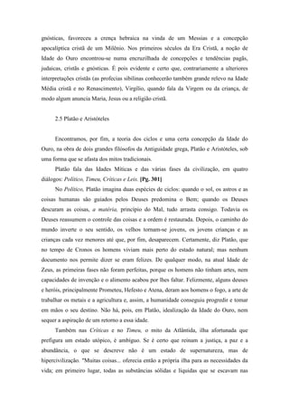 gnósticas, favoreceu a crença hebraica na vinda de um Messias e a concepção
apocalíptica cristã de um Milênio. Nos primeiros séculos da Era Cristã, a noção de
Idade do Ouro encontrou-se numa encruzilhada de concepções e tendências pagãs,
judaicas, cristãs e gnósticas. É pois evidente e certo que, contrariamente a ulteriores
interpretações cristãs (as profecias sibilinas conhecerão também grande relevo na Idade
Média cristã e no Renascimento), Virgílio, quando fala da Virgem ou da criança, de
modo algum anuncia Maria, Jesus ou a religião cristã.
2.5 Platão e Aristóteles
Encontramos, por fim, a teoria dos ciclos e uma certa concepção da Idade do
Ouro, na obra de dois grandes filósofos da Antiguidade grega, Platão e Aristóteles, sob
uma forma que se afasta dos mitos tradicionais.
Platão fala das Idades Míticas e das várias fases da civilização, em quatro
diálogos: Político, Timeu, Críticas e Leis. [Pg. 301]
No Político, Platão imagina duas espécies de ciclos: quando o sol, os astros e as
coisas humanas são guiados pelos Deuses predomina o Bem; quando os Deuses
descuram as coisas, a matéria, princípio do Mal, tudo arrasta consigo. Todavia os
Deuses reassumem o controle das coisas e a ordem é restaurada. Depois, o caminho do
mundo inverte o seu sentido, os velhos tornam-se jovens, os jovens crianças e as
crianças cada vez menores até que, por fim, desaparecem. Certamente, diz Platão, que
no tempo de Cronos os homens viviam mais perto do estado natural; mas nenhum
documento nos permite dizer se eram felizes. De qualquer modo, na atual Idade de
Zeus, as primeiras fases não foram perfeitas, porque os homens não tinham artes, nem
capacidades de invenção e o alimento acabou por lhes faltar. Felizmente, alguns deuses
e heróis, principalmente Prometeu, Hefesto e Atena, deram aos homens o fogo, a arte de
trabalhar os metais e a agricultura e, assim, a humanidade conseguiu progredir e tomar
em mãos o seu destino. Não há, pois, em Platão, idealização da Idade do Ouro, nem
sequer a aspiração de um retorno a essa idade.
Também nas Críticas e no Timeu, o mito da Atlântida, ilha afortunada que
prefigura um estado utópico, é ambíguo. Se é certo que reinam a justiça, a paz e a
abundância, o que se descreve não é um estado de supernatureza, mas de
hipercivilização. "Muitas coisas... oferecia então a própria ilha para as necessidades da
vida; em primeiro lugar, todas as substâncias sólidas e líquidas que se escavam nas
 