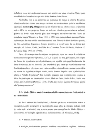 influência e que apresenta uma imagem mais positiva da idade primitiva. Mas é mais
uma Idade do Ouro virtuosa, que uma Idade do Ouro de facilidade.
Aristóteles, com a sua concepção da eternidade do mundo e a teoria dos ciclos
cósmicos aliados à crença num tempo circular e no eterno retorno, poderia ter sido um
apologista da idade [Pg. 303] primitiva e um defensor do seu retorno; nunca se encontra
nele a idéia de um progresso linear, no universo cósmico ou no universo cultural,
político ou moral. Pode dizer-se que a sua concepção da história era uma "teoria da
ondulação eterna" [Lovejoy e Boas, 1935, p. 173]. Mas, mais ainda do que com Platão,
deformações das suas teorias transformaram-no num filósofo da Idade do Ouro, quando,
de fato, Aristóteles despreza os homens primitivos e os selvagens da sua época [por
exemplo, cf. Política, 1268b, 36-1269a, 8 e cf. também Ética a Nicômaco, 1149a-b; cf.
Lovejoy e Boas, 1935, pp. 177-80].
Estas críticas negativas têm origem, em primeiro lugar, na crença de Aristóteles
num comunismo primitivo [Política, 1257a, 5 ss.] que fez dele, para alguns, um adepto
de formas de organização social primitivas e, em seguida, pelo papel fundamental da
idéia de natureza, na sua filosofia. Ora, a verdade é que, ainda que Aristóteles use com
freqüência a palavra physis nos seus vários sentidos, esta noção corresponde a uma idéia
de norma, de organização lógica e ética, muito distante daquilo a que o primitivismo
chama o "estado de natureza". Por exemplo, enquanto que o primitivismo condena a
idéia da guerra por ser incompatível com a Idade do Ouro, Idade da Paz, Idade sem
armas, para Aristóteles [Política, 1256b, 23-26], pelo menos algumas formas de guerra
são "justas por natureza".
3. As Idades Míticas nas três grandes religiões monoteístas, na Antiguidade e
na Idade Média
Na bacia oriental do Mediterrâneo, a história provocou aculturações, trocas e
sincretismos, entre as religiões e o pensamento greco-latino e a religião judaico-cristã
(e, mais tarde, a islâmica), que se reencontram nas concepções das Idades Míticas –
como se viu, por exemplo, a propósito da literatura sibilina [cf. Siniscalco, 1976].
3.1 A tradição judaico-cristã
A tradição judaico-cristã apresenta também características originais. Podemos
 
