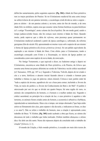 defini-Ias sumariamente, pelos seguintes aspectos: [Pg. 304] a Idade do Ouro primitiva
tem os traços peculiares do Paraíso. Se no Cristianismo medieval há uma certa crença
na sobrevivência de um paraíso terrestre, a escatologia cristã divide-se entre a espera –
para os eleitos – de um paraíso celeste e, na terra, antes do fim do mundo, a de uma
idade feliz ou milênio, espera essa que assume várias formas heréticas ou para-heréticas
(cf. o artigo "Escatologia", neste volume da Enciclopédia). De um modo geral, sendo o
tempo judaico-cristão linear, não há crenças num retorno à Idade do Ouro. Quando
muito, pode supor-se que a idéia de reforma, uma presença quase permanente no
Cristianismo medieval ocidental a partir da época carolíngia e, sobretudo, da reforma
georgiana (fim do século XI), apresentando-se muitas vezes sob o aspecto de um retomo
à forma de Igreja primitiva (Ecclesiae primitivae forma), foi um pálido equivalente da
aspiração a um retorno à Idade do Ouro. Com efeito, para o Cristianismo, tendo a
escatologia começado com Cristo e a Encarnação, os inícios da Igreja podem ser
considerados como uma espécie de nova idade, de renovação.
No Antigo Testamento, o que equivale a dizer, no Judaísmo antigo e depois no
Cristianismo, encontra-se uma Idade do Ouro primitiva, a do Paraíso, da Gênese que
assume uma forma um pouco diferente na versão do Yahwista e na do códice sacerdotal
[cf. Naissance, 1959, pp. 187 ss.]. Segundo o Yahwista, Yahvèh, depois de ter criado o
céu e a terra, fertilizou o deserto inicial fazendo chover e criando o homem para
trabalhar o húmus (o jogo de palavras Adam-Adamû). Coloca-o num jardim onde há
"toda a espécie de árvores, agradáveis de ver e boas para comer, incluindo a Árvore da
Vida, no meio do jardim e a Árvore do Conhecimento do Bem e do Mal". O jardim é
atravessado por um rio que se divide em quatro braços; há uma região de ouro, os
animais são companheiros do homem, e o homem e a mulher andam nus. Segundo o
códice sacerdotal, no princípio há a criação da luz, o caos primitivo é aquático e não
terrestre, os animais foram criados antes do homem, a economia é arbustiva e herbácea,
reproduzindo-se naturalmente. Deus cria o tempo, um tempo alternado ("que haja então
astros no firmamento dos céus, para separar o dia da noite, e indicarem as festas, os dias
e os anos"). Não se refere o trabalho do homem, mas a criação é apresentada como
trabalho de Deus: "E Elohim, [Pg. 305] tendo acabado a obra que fizera, ao sétimo dia
descansou de todo o trabalho que tinha realizado. Elohim também abençoou o sétimo
dia e fez dele um dia santo. Nesse dia repousou depois de concluído todo o trabalho de
criação" [Gênesis, 2, 1].
O mundo da Criação, o belo mundo primitivo, é evocado em mais dois textos do
 