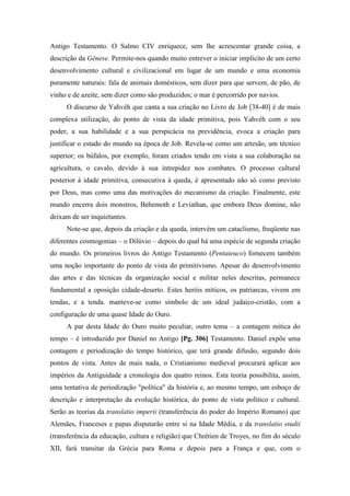 Antigo Testamento. O Salmo CIV enriquece, sem lhe acrescentar grande coisa, a
descrição da Gênese. Permite-nos quando muito entrever o iniciar implícito de um certo
desenvolvimento cultural e civilizacional em lugar de um mundo e uma economia
puramente naturais: fala de animais domésticos, sem dizer para que servem, de pão, de
vinho e de azeite, sem dizer como são produzidos; o mar é percorrido por navios.
O discurso de Yahvèh que canta a sua criação no Livro de Job [38-40] é de mais
complexa utilização, do ponto de vista da idade primitiva, pois Yahvèh com o seu
poder, a sua habilidade e a sua perspicácia na previdência, evoca a criação para
justificar o estado do mundo na época de Job. Revela-se como um artesão, um técnico
superior; os búfalos, por exemplo, foram criados tendo em vista a sua colaboração na
agricultura, o cavalo, devido à sua intrepidez nos combates. O processo cultural
posterior à idade primitiva, consecutiva à queda, é apresentado não só como previsto
por Deus, mas como uma das motivações do mecanismo da criação. Finalmente, este
mundo encerra dois monstros, Behemoth e Leviathan, que embora Deus domine, não
deixam de ser inquietantes.
Note-se que, depois da criação e da queda, intervém um cataclismo, freqüente nas
diferentes cosmogonias – o Dilúvio – depois do qual há uma espécie de segunda criação
do mundo. Os primeiros livros do Antigo Testamento (Pentateuco) fornecem também
uma noção importante do ponto de vista do primitivismo. Apesar do desenvolvimento
das artes e das técnicas da organização social e militar neles descritas, permanece
fundamental a oposição cidade-deserto. Estes heróis míticos, os patriarcas, vivem em
tendas, e a tenda. manteve-se como símbolo de um ideal judaico-cristão, com a
configuração de uma quase Idade do Ouro.
A par desta Idade do Ouro muito peculiar, outro tema – a contagem mítica do
tempo – é introduzido por Daniel no Antigo [Pg. 306] Testamento. Daniel expõe uma
contagem e periodização do tempo histórico, que terá grande difusão, segundo dois
pontos de vista. Antes de mais nada, o Cristianismo medieval procurará aplicar aos
impérios da Antiguidade a cronologia dos quatro reinos. Esta teoria possibilita, assim,
uma tentativa de periodização "política" da história e, ao mesmo tempo, um esboço de
descrição e interpretação da evolução histórica, do ponto de vista político e cultural.
Serão as teorias da translatio imperii (transferência do poder do Império Romano) que
Alemães, Franceses e papas disputarão entre si na Idade Média, e da translatio studii
(transferência da educação, cultura e religião) que Chrétien de Troyes, no fim do século
XII, fará transitar da Grécia para Roma e depois para a França e que, com o
 