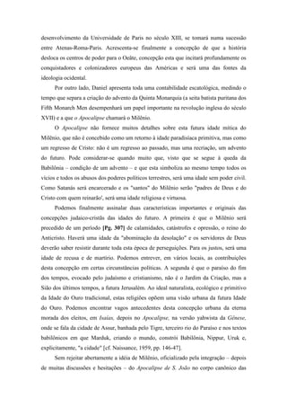 desenvolvimento da Universidade de Paris no século XIII, se tomará numa sucessão
entre Atenas-Roma-Paris. Acrescenta-se finalmente a concepção de que a história
desloca os centros de poder para o Oeâte, concepção esta que incitará profundamente os
conquistadores e colonizadores europeus das Américas e será uma das fontes da
ideologia ocidental.
Por outro lado, Daniel apresenta toda uma contabilidade escatológica, medindo o
tempo que separa a criação do advento da Quinta Monarquia (a seita batista puritana dos
Fifth Monarch Men desempenhará um papel importante na revolução inglesa do século
XVII) e a que o Apocalipse chamará o Milênio.
O Apocalipse não fornece muitos detalhes sobre esta futura idade mítica do
Milênio, que não é concebido como um retorno à idade paradisíaca primitiva, mas como
um regresso de Cristo: não é um regresso ao passado, mas uma recriação, um advento
do futuro. Pode considerar-se quando muito que, visto que se segue à queda da
Babilônia – condição de um advento – e que esta simboliza ao mesmo tempo todos os
vícios e todos os abusos dos poderes políticos terrestres, será uma idade sem poder civil.
Como Satanás será encarcerado e os "santos" do Milênio serão "padres de Deus e do
Cristo com quem reinarão', será uma idade religiosa e virtuosa.
Podemos finalmente assinalar duas características importantes e originais das
concepções judaico-cristãs das idades do futuro. A primeira é que o Milênio será
precedido de um período [Pg. 307] de calamidades, catástrofes e opressão, o reino do
Anticristo. Haverá uma idade da "abominação da desolação" e os servidores de Deus
deverão saber resistir durante toda esta época de perseguições. Para os justos, será uma
idade de recusa e de martírio. Podemos entrever, em vários locais, as contribuições
desta concepção em certas circunstâncias políticas. A segunda é que o paraíso do fim
dos tempos, evocado pelo judaísmo e cristianismo, não é o Jardim da Criação, mas a
Sião dos últimos tempos, a futura Jerusalém. Ao ideal naturalista, ecológico e primitivo
da Idade do Ouro tradicional, estas religiões opõem uma visão urbana da futura Idade
do Ouro. Podemos encontrar vagos antecedentes desta concepção urbana da eterna
morada dos eleitos, em Isaías, depois no Apocalipse, na versão yahwista da Gênese,
onde se fala da cidade de Assur, banhada pelo Tigre, terceiro rio do Paraíso e nos textos
babilônicos em que Marduk, criando o mundo, constrói Babilônia, Nippur, Uruk e,
explicitamente, "a cidade" [cf. Naissance, 1959, pp. 146-47].
Sem rejeitar abertamente a idéia de Milênio, oficializado pela integração – depois
de muitas discussões e hesitações – do Apocalipse de S. João no corpo canônico das
 