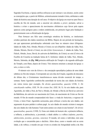 Sagradas Escrituras, a Igreja católica esforçou-se por atenuar o seu alcance, assim como
as concepções que, a partir do Milênio, aritmeticamente tomado à letra, atribuíam a cada
idade da história uma duração de mil anos. O objetivo da Igreja era reservar para Deus a
escolha do fim do mundo, sem a encerrar em cálculos a priori, portanto, salvar a
história e evitar o aparecimento de movimentos chiliásticos cujo fervor pela espera
aparecia como perigoso para a ordem estabelecida, em primeiro lugar pela fundação e
posteriormente com a oficialização da Igreja.
Para fornecer aos fiéis uma cronologia ortodoxa da história, os intelectuais
cristãos partiram dos dados numéricos da Bíblia. Depois de um período de hesitações,
em que apareceram periodizações sobretudo com base no número cinco (Orígenes:
idades de Adão, Noé, Abraão, Moisés e Cristo); no seis (Hipólito: idades de Adão, Noé,
Abraão, Moisés, David e Cristo); no oito (Liber Generationis, I: idades de Adão, Noé,
Falech, Abraão, Jesus, David, do cativeiro da Babilônia, de Cristo); no sete (Crônica de
Eusébio de Cesaréia na tradução latina de S. Jerônimo: idades de Adão, Noé, Abraão,
Moisés, Salomão, da [Pg. 308] primeira edificação do Templo e da segunda edificação
do Templo, com Dano, depois de Cristo). Três números atraíram a atenção da Igreja: o
seis, o cinco e o três.
O número seis vem da Gênese e da concepção apocalíptica judaica de uma idade
sabática no fim dos tempos. Corresponde aos seis dias da Criação, seguidos do descanso
do último dia; o Cristianismo transformou-os numa divisão essencial do tempo, a
semana. Santo Agostinho conferiu-lhe autoridade de teoria das seis idades da história
em vários textos (por exemplo, De divinis quaestionibus, quaestio LVIII, 2; De
catechizandis rudibus, XXII, 39; De civitate Dei, XXII, 30, 5). As seis idades são, para
Agostinho, de Adão a Noé, de Noé a Abraão, de Abraão a David, de David ao cativeiro
da Babilônia, do cativeiro ao nascimento de Cristo, do nascimento de Cristo ao fim do
mundo. O fim do mundo compreenderá três fases: a vinda do Anticristo, o regresso de
Cristo, o Juízo Final. Agostinho acrescenta, para reforçar a teoria das seis idades, um
argumento de peso pedido à cultura pagã. As seis idades do mundo existem à margem
das seis idades da vida humana ("sunt enim aetates sex etiam in uno homine", De divinis
quaestionibus, quaestio, LVHI, 2). Estas seis idades do homem são: a primeira infância,
a infância, a adolescência, a juventude, a idade adulta e a velhice (infantia, pueritia,
adolescentia, juventus, gravitas, senectus). O mundo, tal como o indivíduo, tem uma
evolução que o encaminha para o declínio. Além disso, como o mundo está na sexta
idade, a da velhice, o mundo em que vivem os cristãos da Antiguidade tardia e da Alta
 