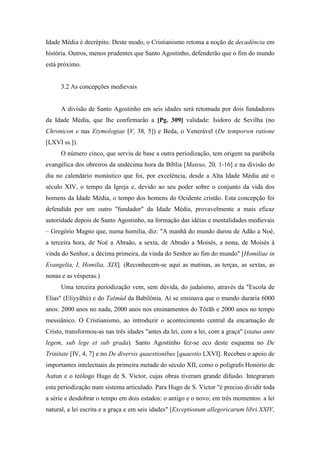 Idade Média é decrépito. Deste modo, o Cristianismo retoma a noção de decadência em
história. Outros, menos prudentes que Santo Agostinho, defenderão que o fim do mundo
está próximo.
3.2 As concepções medievais
A divisão de Santo Agostinho em seis idades será retomada por dois fundadores
da Idade Média, que lhe confirmarão a [Pg. 309] validade: Isidoro de Sevilha (no
Chronicon e nas Etymologiae [V, 38, 5]) e Beda, o Venerável (De temporwn ratione
[LXVI ss.]).
O número cinco, que serviu de base a outra periodização, tem origem na parábola
evangélica dos obreiros da undécima hora da Bíblia [Mateus, 20, 1-16] e na divisão do
dia no calendário monástico que foi, por excelência, desde a Alta Idade Média até o
século XIV, o tempo da Igreja e, devido ao seu poder sobre o conjunto da vida dos
homens da Idade Média, o tempo dos homens do Ocidente cristão. Esta concepção foi
defendida por um outro "fundador" da Idade Média, provavelmente a mais eficaz
autoridade depois de Santo Agostinho, na formação das idéias e mentalidades medievais
– Gregório Magno que, numa homilia, diz: "A manhã do mundo durou de Adão a Noé,
a terceira hora, de Noé a Abraão, a sexta, de Abraão a Moisés, a nona, de Moisés à
vinda do Senhor, a décima primeira, da vinda do Senhor ao fim do mundo" [Homiliae in
Evangelia, I, Homilia, XIX]. (Reconhecem-se aqui as matinas, as terças, as sextas, as
nonas e as vésperas.)
Uma terceira periodização vem, sem dúvida, do judaísmo, através da "Escola de
Elias" (Eliyyãhú) e do Talmúd da Babilônia. Aí se ensinava que o mundo duraria 6000
anos: 2000 anos no nada, 2000 anos nos ensinamentos do Tõrãh e 2000 anos no tempo
messiânico. O Cristianismo, ao introduzir o acontecimento central da encarnação de
Cristo, transformou-as nas três idades "antes da lei, com a lei, com a graça" (status ante
legem, sub lege et sub grada). Santo Agostinho fez-se eco deste esquema no De
Trinitate [IV, 4, 7] e no De diversis quaestionibus [quaestio LXVI]. Recebeu o apoio de
importantes intelectuais da primeira metade do século XII, como o polígrafo Honório de
Autun e o teólogo Hugo de S. Victor, cujas obras tiveram grande difusão. Integraram
esta periodização num sistema articulado. Para Hugo de S. Victor "é preciso dividir toda
a série e desdobrar o tempo em dois estados: o antigo e o novo; em três momentos: a lei
natural, a lei escrita e a graça e em seis idades" [Exceptionum allegoricarum libri XXIV,
 