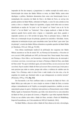 imperador do fim dos tempos), o joaquinismo é o melhor exemplo do modo como a
historicização dos temas das Idades Míticas se torna, na Idade Média, numa arma
ideológica e política. Bernheim demonstrou bem como esta historicização levou à
manipulação dos conceitos da Idade do Ouro e da Idade do Ferro, ao serviço dos
grandes poderes da Idade Média, sobretudo do Papado, e como foi uma cartada na luta
contra o clero e o Império. Depois de Agostinho, a Igreja cristã tinha mais ou menos
identificado as noções de "rei justo' e de "rei injusto" ou "tirano" com as de "rei de
Cristo" e "rei do Diabo" ou "Anticristo". Para a Igreja medieval, a Idade do Ouro
aparecia quando havia acordo entre a Igreja e o imperador, quer dizer, quando o
imperador aceitava ser o fiel servidor da Igreja. Para os príncipes laicos, a Idade do
Ouro era a instauração da paz do príncipe, garantia de concórdia e felicidade. Assim,
subjacente às instituições de paz, quer concebidas como "paz de Deus", quer como "paz
do príncipe", a teoria das Idades Míticas alimentava as grandes querelas da Idade Média
[cf. Bernheim, 1918, ed. 1964, pp. 70-109].
Uma última manifestação medieval da politização dos esquemas das Idades
Míticas encontra-se no fim do século XV, na Florença de Savonarola, o Oraculum de
novo saeculo (1496, publicado em 1497), de Giovanni Nesi. Neste tratado, Nesi exalta,
em Florença, a Nova Sião e, em Savonarola, o homem da última ceia, da renovação (
ovissimum conviviam, renovatio) que vai trazer a Florença a Idade do Ouro, uma Idade
do Ouro cristã. "Eis que te introduzo agora, em nome de Deus, na nova era (novum illud
saeculum); faço-te aceder à Idade do Ouro (ad auream illam aetatem) que é mais pura e
mais preciosa que todas as outras, porque não sofreu a violência do cadinho nem do
tempo. Vai a Florença, onde só reina Cristo e onde irradia a luz dos céus, a luz do
arquétipo do mundo que iluminará todos os que enlanguescem na miséria terrestre"
[Weinstein, 1970, p. 197]. [Pg. 312]
Em Savonarola e em Nesi confluem todas as correntes da Idade do Ouro e da
Idade Mítica que estão para vir: nova criação ou retorno à Idade do Ouro, as teorias
antigas e nomeadamente as de Virgílio, as concepções joaquinistas e, também, as novas
especulações graças às quais o fenômeno tanto pertence ao Renascimento como à Idade
Média, ligado ao humanismo florentino, que tinha visto desenvolver-se uma atmosfera
da Idade do Ouro, já na época de Lorenzo, o Magnífico e que tinha inspirado Marsilio
Ficino na sua célebre carta sobre a Idade do Ouro, enviada a Paulo de Middelburg,
bispo de Fossombrone, em 12 de setembro de 1492 [cf. Gombrich, 1961].
Na Idade Média, o discurso sobre a Idade do Ouro afasta-se do mito e da teologia,
 