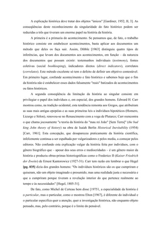 A explicação histórica deve tratar dos objetos "únicos" [Gardiner, 1952, II, 3]. As
conseqüências deste reconhecimento da singularidade do fato histórico podem ser
reduzidas a três que tiveram um enorme papel na história da história.
A primeira é a primazia do acontecimento. Se pensamos que, de fato, o trabalho
histórico consiste em estabelecer acontecimentos, basta aplicar aos documentos um
método que deles os faça sair. Assim, Dibble [1963] distinguiu quatro tipos de
inferências, que levam dos documentos aos acontecimentos, em função – da natureza
dos documentos que possam existir: testemunhos individuais (testimony), fontes
coletivas (social bookkeeping), indicadores diretos (direct indicators), correlatos
(correlates). Este método excelente só tem o defeito de definir um objetivo contestável.
Em primeiro lugar, confunde acontecimento e fato histórico e sabemos hoje que o fim
da história não é estabelecer esses dados falsamente "reais" batizados de acontecimentos
ou fatos históricos.
A segunda conseqüência da limitação da história ao singular consiste em
privilegiar o papel dos indivíduos e, em especial, dos grandes homens. Edward H. Carr
mostrou como, na tradição ocidental, esta tendência remonta aos Gregos, que atribuíram
as suas mais antigas epopéias e as suas primeiras leis a indivíduos hipotéticos (Homero,
Licurgo e Sólon), renovou-se no Renascimento com a voga de Plutarco; Carr reencontra
o que chama jocosamente "a teoria da história do "mau rei João" [Sem Terra]" (the bad
king John theory of history) na obra de Isaiah Berlin Historical Inevitability (1954)
[Carr, 1961]. Esta concepção, que desapareceu praticamente da história científica,
infelizmente continua a ser espalhada por vulgarizadores e pelos media, a começar pelos
editores. Não confundo esta explicação vulgar da história feita por indivíduos, com o
gênero biográfico que – apesar dos seus erros e mediocridades – é um gênero maior da
história e produziu obras-primas historiográficas como o Frederico II (Kaiser Friedrich
der Zweite) de Ernest Kantorowicz (1927-31). Carr tem razão em lembrar o que Hegel
[pg. 035] dizia dos grandes homens: "Os indivíduos históricos são os que cumpriram e
quiseram, não um objeto imaginado e presumido, mas uma realidade justa e necessária e
que a cumpriram porque tiveram a revelação interior do que pertence realmente ao
tempo e às necessidades" [Hegel, 1805-31].
De fato, como Michel de Certeau bem disse [19751, a especialidade da história é
o particular, mas o particular, como o mostrou Elton [1967], é diferente do individual e
o particular especifica quer a atenção, quer a investigação histórica, não enquanto objeto
pensado, mas, pelo contrário, porque é o limite do pensável.
 