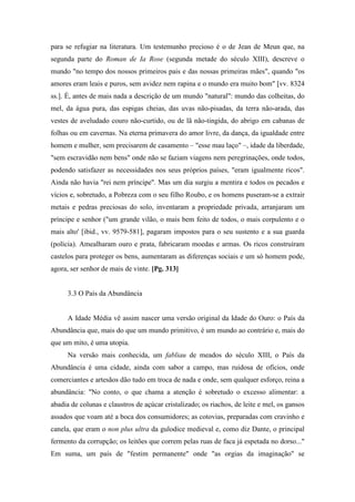 para se refugiar na literatura. Um testemunho precioso é o de Jean de Meun que, na
segunda parte do Roman de Ia Rose (segunda metade do século XIII), descreve o
mundo "no tempo dos nossos primeiros pais e das nossas primeiras mães", quando "os
amores eram leais e puros, sem avidez nem rapina e o mundo era muito bom" [vv. 8324
ss.]. É, antes de mais nada a descrição de um mundo "natural": mundo das colheitas, do
mel, da água pura, das espigas cheias, das uvas não-pisadas, da terra não-arada, das
vestes de aveludado couro não-curtido, ou de lã não-tingida, do abrigo em cabanas de
folhas ou em cavernas. Na eterna primavera do amor livre, da dança, da igualdade entre
homem e mulher, sem precisarem de casamento – "esse mau laço" –, idade da liberdade,
"sem escravidão nem bens" onde não se faziam viagens nem peregrinações, onde todos,
podendo satisfazer as necessidades nos seus próprios países, "eram igualmente ricos".
Ainda não havia "rei nem príncipe". Mas um dia surgiu a mentira e todos os pecados e
vícios e, sobretudo, a Pobreza com o seu filho Roubo, e os homens puseram-se a extrair
metais e pedras preciosas do solo, inventaram a propriedade privada, arranjaram um
príncipe e senhor ("um grande vilão, o mais bem feito de todos, o mais corpulento e o
mais alto' [ibid., vv. 9579-581], pagaram impostos para o seu sustento e a sua guarda
(polícia). Amealharam ouro e prata, fabricaram moedas e armas. Os ricos construíram
castelos para proteger os bens, aumentaram as diferenças sociais e um só homem pode,
agora, ser senhor de mais de vinte. [Pg. 313]
3.3 O País da Abundância
A Idade Média vê assim nascer uma versão original da Idade do Ouro: o País da
Abundância que, mais do que um mundo primitivo, é um mundo ao contrário e, mais do
que um mito, é uma utopia.
Na versão mais conhecida, um fabliau de meados do século XIII, o País da
Abundância é uma cidade, ainda com sabor a campo, mas ruidosa de ofícios, onde
comerciantes e artesãos dão tudo em troca de nada e onde, sem qualquer esforço, reina a
abundância: "No conto, o que chama a atenção é sobretudo o excesso alimentar: a
abadia de colunas e claustros de açúcar cristalizado; os riachos, de leite e mel, os gansos
assados que voam até a boca dos consumidores; as cotovias, preparadas com cravinho e
canela, que eram o non plus ultra da gulodice medieval e, como diz Dante, o principal
fermento da corrupção; os leitões que correm pelas ruas de faca já espetada no dorso..."
Em suma, um país de "festim permanente" onde "as orgias da imaginação" se
 