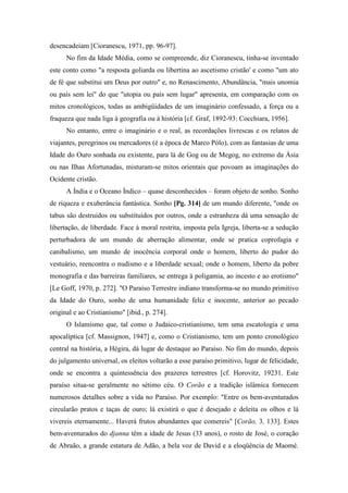 desencadeiam [Cioranescu, 1971, pp. 96-97].
No fim da Idade Média, como se compreende, diz Cioranescu, tinha-se inventado
este conto como "a resposta goliarda ou libertina ao ascetismo cristão' e como "um ato
de fé que substitui um Deus por outro" e, no Renascimento, Abundância, "mais unomia
ou país sem lei" do que "utopia ou país sem lugar" apresenta, em comparação com os
mitos cronológicos, todas as ambigüidades de um imaginário confessado, a força ou a
fraqueza que nada liga à geografia ou à história [cf. Graf, 1892-93: Cocchiara, 1956].
No entanto, entre o imaginário e o real, as recordações livrescas e os relatos de
viajantes, peregrinos ou mercadores (é a época de Marco Pólo), com as fantasias de uma
Idade do Ouro sonhada ou existente, para lá de Gog ou de Megog, no extremo da Ásia
ou nas Ilhas Afortunadas, misturam-se mitos orientais que povoam as imaginações do
Ocidente cristão.
A Índia e o Oceano Índico – quase desconhecidos – foram objeto de sonho. Sonho
de riqueza e exuberância fantástica. Sonho [Pg. 314] de um mundo diferente, "onde os
tabus são destruidos ou substituídos por outros, onde a estranheza dá uma sensação de
libertação, de liberdade. Face à moral restrita, imposta pela Igreja, liberta-se a sedução
perturbadora de um mundo de aberração alimentar, onde se pratica coprofagia e
canibalismo, um mundo de inocência corporal onde o homem, liberto do pudor do
vestuário, reencontra o nudismo e a liberdade sexual; onde o homem, liberto da pobre
monografia e das barreiras familiares, se entrega à poligamia, ao incesto e ao erotismo"
[Le Goff, 1970, p. 272]. "O Paraíso Terrestre indiano transforma-se no mundo primitivo
da Idade do Ouro, sonho de uma humanidade feliz e inocente, anterior ao pecado
original e ao Cristianismo" [ibid., p. 274].
O Islamismo que, tal como o Judaico-cristianismo, tem uma escatologia e uma
apocalíptica [cf. Massignon, 1947] e, como o Cristianismo, tem um ponto cronológico
central na história, a Hégira, dá lugar de destaque ao Paraíso. No fim do mundo, depois
do julgamento universal, os eleitos voltarão a esse paraíso primitivo, lugar de felicidade,
onde se encontra a quintessência dos prazeres terrestres [cf. Horovitz, 19231. Este
paraíso situa-se geralmente no sétimo céu. O Corão e a tradição islâmica fornecem
numerosos detalhes sobre a vida no Paraíso. Por exemplo: "Entre os bem-aventurados
circularão pratos e taças de ouro; lá existirá o que é desejado e deleita os olhos e lá
vivereis eternamente... Haverá frutos abundantes que comereis" [Corão, 3, 133]. Estes
bem-aventurados do djanna têm a idade de Jesus (33 anos), o rosto de José, o coração
de Abraão, a grande estatura de Adão, a bela voz de David e a eloqüência de Maomé.
 