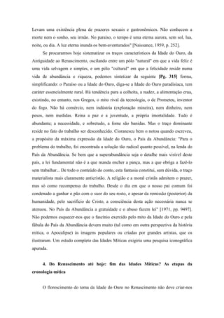 Levam uma existência plena de prazeres sexuais e gastronômicos. Não conhecem a
morte nem o sonho, seu irmão. No paraíso, o tempo é uma eterna aurora, sem sol, lua,
noite, ou dia. A luz eterna inunda os bem-aventurados" [Naissance, 1959, p. 252].
Se procurarmos hoje sistematizar os traços característicos da Idade do Ouro, da
Antiguidade ao Renascimento, oscilando entre um pólo "natural" em que a vida feliz é
uma vida selvagem e simples, e um pólo "cultural" em que a felicidade reside numa
vida de abundância e riqueza, podemos sintetizar da seguinte [Pg. 315] forma,
simplificando: o Paraíso ou a Idade do Ouro, diga-se a Idade do Ouro paradisíaca, tem
caráter essencialmente rural. Há tendência para a colheita, a nudez, a alimentação crua,
existindo, no entanto, nos Gregos, o mito rival da tecnologia, o de Prometeu, inventor
do fogo. Não há comércio, nem indústria (exploração mineira), nem dinheiro, nem
pesos, nem medidas. Reina a paz e a juventude, a própria imortalidade. Tudo é
abundante; a necessidade, e sobretudo, a fome são banidas. Mas o traço dominante
reside no fato do trabalho ser desconhecido. Cioranescu bem o notou quando escreveu,
a propósito da máxima expressão da Idade do Ouro, o País da Abundância: "Para o
problema do trabalho, foi encontrada a solução tão radical quanto possível, na lenda do
País da Abundância. Se bem que a superabundância seja o detalhe mais visível deste
país, a lei fundamental não é a que manda encher a pança, mas a que obriga a fazê-lo
sem trabalhar... De todo o conteúdo do conto, esta fantasia constitui, sem dúvida, o traço
materialista mais claramente anticristão. A religião e a moral cristãs admitem o prazer,
mas só como recompensa do trabalho. Desde o dia em que o nosso pai comum foi
condenado a ganhar o pão com o suor do seu rosto, e apesar da remissão (posterior) da
humanidade, pelo sacrifício de Cristo, a consciência desta ação necessária nunca se
atenuou. No País da Abundância a gratuidade e o abuso fazem lei" [1971, pp. 9497].
Não podemos esquecer-nos que o fascínio exercido pelo mito da Idade do Ouro e pela
fábula do País da Abundância devem muito (tal como em outra perspectiva da história
mítica, o Apocalipse) às imagens populares ou criadas por grandes artistas, que os
ilustraram. Um estudo completo das Idades Míticas exigiria uma pesquisa iconográfica
apurada.
4. Do Renascimento até hoje: fim das Idades Míticas? As etapas da
cronologia mítica
O florescimento do tema da Idade do Ouro no Renascimento não deve criar-nos
 