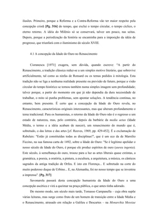 ilusões. Primeiro, porque a Reforma e a Contra-Reforma vão ter maior respeito pela
concepção cristã [Pg. 316] do tempo, que exclui o tempo circular, o tempo cíclico, o
eterno retorno. A idéia do Milênio só se conservará, talvez um pouco, nas seitas.
Depois, porque a periodização da história se encaminha para a imposição da idéia de
progresso, que triunfará com o iluminismo do século XVIII.
4.1 A concepção da Idade do Ouro no Renascimento
Cioranescu [1971] exagera, sem dúvida, quando escreve: "A partir do
Renascimento, a tradição clássica reduz-se a um simples motivo literário, que sobrevive
artificialmente, tal como as ninfas de Ronsard ou os temas pedidos à mitologia. Esta
tradição não se liga a nenhuma realidade presente ou previsão de futuro, porque a visão
circular do tempo histórico se tornou também numa simples imagem sem profundidade;
talvez porque, a partir do momento em que já não dependia da dura necessidade de
trabalhar, o mito só punha problemas, sem apontar soluções. A tendência continua, no
entanto, bem presente. É certo que a concepção da Idade do Ouro revela, no
Renascimento, características originais interessantes, mas que alteram profundamente o
tema tradicional. Para os humanistas, o retorno da Idade do Ouro não é o regresso a um
estado de natureza, mas, pelo contrário, depois da barbárie da media aetas (Idade
Média, o termo e a idéia acabam de nascer), um renascimento do mundo que é,
sobretudo, o das letras e das artes [cf. Reeves, 1969, pp. 429-452]. É a exclamação de
Rabelais: "Estão já constituídas todas as disciplinas!", que é um eco da de Marsilio
Ficcino, na sua famosa carta de 1492, sobre a Idade do Ouro: "Se é legítimo apelidar o
nosso século de Idade do Ouro, é porque ele produz espíritos de ouro (aurea ingenia).
Este século, à semelhança do ouro, trouxe para a luz as artes liberais quase extintas, a
gramática, a poesia, a oratória, a pintura, a escultura, a arquitetura, a música, os cânticos
sagrados da antiga tradição de Orfeu. E isto em Florença... E sobretudo na corte do
muito poderoso duque de Urbino... E, na Alemanha, foi no nosso tempo que se inventou
a imprensa". [Pg. 317]
Savonarola passará desta concepção humanista da Idade do Ouro a uma
concepção ascética e virá a queimar na praça pública, o que antes tinha adorado.
Do mesmo modo, um século mais tarde, Tomasso Campanella – cuja obra supõe
várias leituras, mas surge como fruto de um homem de transição entre a Idade Média e
o Renascimento, atrasado em relação a Galileu e Descartes – na Monarchia Messiae
 