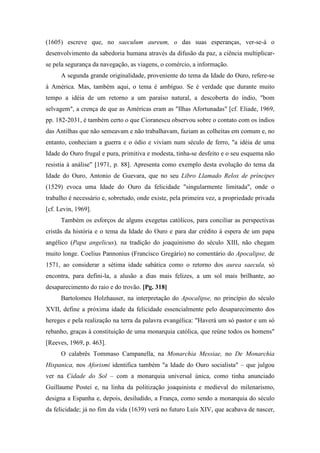 (1605) escreve que, no saeculum aureum, o das suas esperanças, ver-se-á o
desenvolvimento da sabedoria humana através da difusão da paz, a ciência multiplicar-
se pela segurança da navegação, as viagens, o comércio, a informação.
A segunda grande originalidade, proveniente do tema da Idade do Ouro, refere-se
à América. Mas, também aqui, o tema é ambíguo. Se é verdade que durante muito
tempo a idéia de um retorno a um paraíso natural, a descoberta do índio, "bom
selvagem", a crença de que as Américas eram as "Ilhas Afortunadas" [cf. Eliade, 1969,
pp. 182-2031, é também certo o que Cioranescu observou sobre o contato com os índios
das Antilhas que não semeavam e não trabalhavam, faziam as colheitas em comum e, no
entanto, conheciam a guerra e o ódio e viviam num século de ferro, "a idéia de uma
Idade do Ouro frugal e pura, primitiva e modesta, tinha-se desfeito e o seu esquema não
resistia à análise" [1971, p. 88]. Apresenta como exemplo desta evolução do tema da
Idade do Ouro, Antonio de Guevara, que no seu Libro Llamado Relox de príncipes
(1529) evoca uma Idade do Ouro da felicidade "singularmente limitada", onde o
trabalho é necessário e, sobretudo, onde existe, pela primeira vez, a propriedade privada
[cf. Levin, 1969].
Também os esforços de alguns exegetas católicos, para conciliar as perspectivas
cristãs da história e o tema da Idade do Ouro e para dar crédito à espera de um papa
angélico (Papa angelicus), na tradição do joaquinismo do século XIII, não chegam
muito longe. Coelius Pannonius (Francisco Gregário) no comentário do Apocalipse, de
1571, ao considerar a sétima idade sabática como o retorno dos aurea saecula, só
encontra, para defini-la, a alusão a dias mais felizes, a um sol mais brilhante, ao
desaparecimento do raio e do trovão. [Pg. 318]
Bartolomeu Holzhauser, na interpretação do Apocalipse, no princípio do século
XVII, define a próxima idade da felicidade essencialmente pelo desaparecimento dos
hereges e pela realização na terra da palavra evangélica: "Haverá um só pastor e um só
rebanho, graças à constituição de uma monarquia católica, que reúne todos os homens"
[Reeves, 1969, p. 463].
O calabrês Tommaso Campanella, na Monarchia Messiae, no De Monarchia
Hispanica, nos Aforismi identifica também "a Idade do Ouro socialista" – que julgou
ver na Cidade do Sol – com a monarquia universal única, como tinha anunciado
Guillaume Postei e, na linha da politização joaquinista e medieval do milenarismo,
designa a Espanha e, depois, desiludido, a França, como sendo a monarquia do século
da felicidade; já no fim da vida (1639) verá no futuro Luís XIV, que acabava de nascer,
 