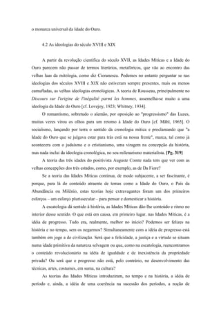 o monarca universal da Idade do Ouro.
4.2 As ideologias do século XVIII e XIX
A partir da revolução científica do século XVII, as Idades Míticas e a Idade do
Ouro parecem não passar de termos literários, metafóricos, que vão ao encontro das
velhas luas da mitologia, como diz Cioranescu. Podemos no entanto perguntar se nas
ideologias dos séculos XVIII e XIX não estiveram sempre presentes, mais ou menos
camufladas, as velhas ideologias cronológicas. A teoria de Rousseau, principalmente no
Discours sur l'origine de l'inégalité parmi les hommes, assemelha-se muito a uma
ideologia da Idade do Ouro [cf. Lovejoy, 1923; Whitney, 1934].
O romantismo, sobretudo o alemão, por oposição ao "progressismo" das Luzes,
muitas vezes virou os olhos para um retomo à Idade do Ouro [cf. Mãhl, 1965]. O
socialismo, lançando por terra o sentido da cronologia mítica e proclamando que "a
Idade do Ouro que se julgava estar para trás está na nossa frente", marca, tal como já
acontecera com o judaísmo e o cristianismo, uma viragem na concepção da história,
mas nada inclui da ideologia cronológica, no seu milenarismo materialista. [Pg. 319]
A teoria das três idades do positivista Auguste Comte nada tem que ver com as
velhas concepções dos três estados, como, por exemplo, as de Da Fiore?
Se a teoria das Idades Míticas continua, de modo subjacente, a ser fascinante, é
porque, para lá do conteúdo atraente de temas como a Idade do Ouro, o País da
Abundância ou Milênio, estas teorias hoje extravagantes foram um dos primeiros
esforços – um esforço plurissecular – para pensar e domesticar a história.
A escatologia dá sentido à história, as Idades Míticas dão-lhe conteúdo e ritmo no
interior desse sentido. O que está em causa, em primeiro lugar, nas Idades Míticas, é a
idéia de progresso. Tudo era, realmente, melhor no início? Podemos ser felizes na
história e no tempo, sem os negarmos? Simultaneamente com a idéia de progresso está
também em jogo a de civilização. Será que a felicidade, a justiça e a virtude se situam
numa idade primitiva da natureza selvagem ou que, como na escatologia, reencontramos
o conteúdo revolucionário na idéia de igualdade e de inexistência da propriedade
privada? Ou será que o progresso não está, pelo contrário, no desenvolvimento das
técnicas, artes, costumes, em suma, na cultura?
As teorias das Idades Míticas introduziram, no tempo e na história, a idéia de
período e, ainda, a idéia de uma coerência na sucessão dos períodos, a noção de
 