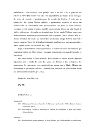 periodização. Como corolário, uma questão: como e por que razão se passa de um
período a outro? Daí decorre toda uma série de problemas essenciais: os da transição,
do motor da história e, evidentemente, do sentido da história. É certo que as
concepções das Idades Míticas pejaram o pensamento histórico de dados tão
mistificadores ou demolidores como revolucionários. Do ponto de vista científico,
conseguiu-se um grande progresso quando a periodização deixou de estar ligada às
idades, miticamente valorizadas ou desvalorizadas. Foi no século XVI que apareceram
dois sistemas de periodização que marcaram uma viragem na ciência histórica. Um, é a
divisão tripartida da história da humanidade em história antiga, história medieval e
história moderna. Outro, é a definição aritmética do século em cem anos, por oposição à
noção sagrada, mítica, de saeculum. [Pg. 320]
Hoje, os historiadores vêem de preferência os malefícios destas periodizações que
encerram a história em falsas balizas e esquecem-se dos progressos que através delas se
realizaram.
Está então morta a Idade do Ouro? Estão mortas as Idades Míticas? Quando
deparamos com a Idade do Ouro das seitas, dos hippies e dos ecologistas, dos
economistas do crescimento zero, permitindo-nos pensar que as Idades Míticas não
estão mortas e que talvez venham a conhecer uma renovado nas mentalidades, senão
nas teorias dos historiadores. [J. Le G.].
Tradução: Irene Ferreira
[Pg. 321]
BIBLIOGRAFIA
Baumann, H.
1936 Schâpfung and Urzeit des Menschen bn Mythus der afrikanischen Võ(ker, Reimer, Andrews
and Steiner, Berlim.
1955 Das doppelte Geschlecht; ethnologische Studien zur Bisexualitât in Ritus and Mythos,
Reimer, Berlim.
Bernheim, E.
1918 Mittelalterliche Leitanschauungen in ihrem Einfluss auf Politik and Geschichsschreihung,
 