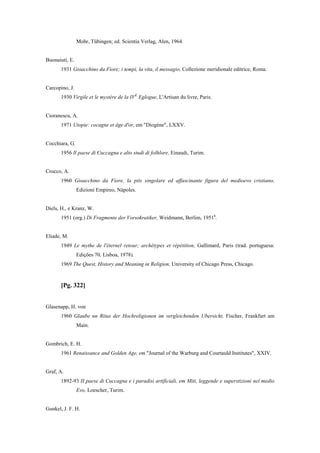 Mohr, Tübingen; ed. Scientia Verlag, Alen, 1964.
Buonaiuti, E.
1931 Gioacchino da Fiore; i tempi, la vita, il messagio, Collezione meridionale editrice, Roma.
Carcopino, J.
1930 Virgile et le mystère de la IVE
Eglogue, L'Artisan du livre, Paris.
Cioranescu, A.
1971 Utopie: cocagne et âge d'or, em "Diogène", LXXV.
Cocchiara, G.
1956 Il paese di Cuccagna e alto studi di folhlore, Einaudi, Turim.
Crocco, A.
1960 Gioacchino da Fiore, la pits singolare ed affascinante figura del medioevo cristiano,
Edizioni Empireo, Nápoles.
Diels, H., e Kranz, W.
1951 (org.) Di Fragmente der Vorsokratiker, Weidmann, Berlim, 19516
.
Eliade, M.
1949 Le mythe de l'éternel retour; archétypes et répétition, Gallimard, Paris (trad. portuguesa:
Edições 70, Lisboa, 1978).
1969 The Quest, History and Meaning in Religion, University of Chicago Press, Chicago.
[Pg. 322]
Glasenapp, H. von
1960 Glaube un Ritus der Hochreligionen im vergleichenden Ubersicht, Fischer, Frankfurt am
Main.
Gombrich, E. H.
1961 Renaissance and Golden Age, em "Journal of the Warburg and Courtauld Institutes", XXIV.
Graf, A.
1892-93 II paese di Cuccagna e i paradisi artificiali, em Miti, leggende e superstizioni nel medio
Evo, Loescher, Turim.
Gunkel, J. F. H.
 