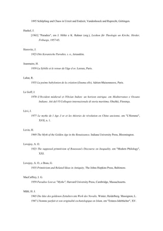 1895 Schõpfung and Chaos in Urzeit and Endzeit, Vandenhoeck and Ruprecht, Góttingen.
Haekel, J.
[1963] "Paradies", em J. Hõfer e K. Rahner (org.), Lexikon für Theologie un Kirche, Herder,
Friburgo, 1957-65.
Horovitz, J.
1923 Dits Koranische Parodies, s. e., Jerusalém.
Jeanmaire, H.
1939 La Sybille et le retour de l'âge d or, Leroux, Paris.
Labat, R.
1935 La poème babylonien de la création (Enuma ells), Adrien-Maisonneuve, Paris.
Le Goff, J.
1970 L'Occident médieval et l'Océan Indien: un horizon onirique, em Mediterraneo e Oceano
Indiano. Atti del VI Colloquio internazionale di storia maritima, Olschki, Florença.
Lévi, J.
1977 Le mythe de l Age J or et les théories de révolution en Chine ancienne, em "L'Homme",
XVII, n. 1.
Levin, H.
1969 The Myth of the Golden Age in the Renaissance, Indiana University Press, Bloomington.
Lovejoy, A. O.
1923 The supposed primitivism of Rousseau's Discourse on Inequality, em "Modern Philology",
XXI.
Lovejoy, A. O., e Boas, G.
1935 Primitivism and Related Ideas in Antiquity, The Johns Hopkins Press, Baltimore.
MacCaffrey, I. G.
1959 Paradise Lost as "Mythe", Harvard University Press, Cambridge, Massachusetts.
Mãhl, H. J.
1965 Die Idee des goldenen Zeitalters em Werk des Novalis, Winter, Heidelberg. Massignon, L.
1947 L'homme parfait et son originalité eschatologique en Islam, em "Erános-Jahrbücher", XV.
 