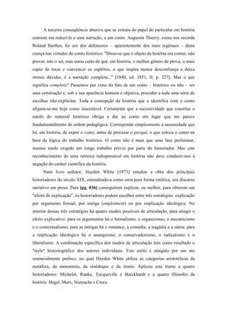 A terceira conseqüência abusiva que se extraiu do papel do particular em história
consiste em reduzi-la a uma narração, a um conto. Augustin Thierry, como nos recorda
Roland Barthes, foi um dos defensores – aparentemente dos mais ingênuos – desta
crença nas virtudes do conto histórico: "Disse-se que o objeto da história era contar, não
provar; não o sei, mas estou certo de que, em história, o melhor gênero de prova, o mais
capaz de tocar e convencer os espíritos, o que inspira menor desconfiança e deixa
menos dúvidas, é a narração completa..." [1840, ed. 1851, II, p. 227]. Mas o que
significa completa? Passemos por cima do fato de um conto – histórico ou não – ser
uma construção e, sob a sua aparência honesta e objetiva, proceder a toda uma série de
escolhas não-explícitas. Toda a concepção da história que a identifica com o conto
afigura-se-me hoje como inaceitável. Certamente que a sucessividade que constitui o
estofo do material histórico obriga a dar ao conto um lugar que me parece
fundamentalmente de ordem pedagógica. Corresponde simplesmente à necessidade que
há, em história, de expor o como, antes de procurar o porquê, o que coloca o conto na
base da lógica do trabalho histórico. O conto não é mais que uma fase preliminar,
mesmo tendo exigido um longo trabalho prévio por parte do historiador. Mas este
reconhecimento de uma retórica indispensável em história não deve conduzir-nos à
negação do caráter científico da história.
Num livro sedutor, Hayden White [1973] estudou a obra dos principais
historiadores do século XIX, entendendo-a como uma pura forma retórica, um discurso
narrativo em prosa. Para [pg. 036] conseguirem explicar, ou melhor, para obterem um
"efeito de explicação", os historiadores podem escolher entre três estratégias: explicação
por argumento formal, por intriga (emplotment) ou por implicação ideológica. No
interior dessas três estratégias há quatro modos possíveis de articulação, para atingir o
efeito explicativo: para os argumentos há o formalismo, o organicismo, o mecanicismo
e o contextualismo; para as intrigas há o romance, a comédia, a tragédia e a sátira; para
a implicação ideológica há o anarquismo, o conservadorismo, o radicalismo e o
liberalismo. A combinação específica dos modos de articulação tem como resultado o
"style" historiográfico dos autores individuais. Este estilo é atingido por um ato
essencialmente poético, no qual Hayden White utiliza as categorias aristotélicas da
metáfora, da metonímia, da sinédoque e da ironia. Aplicou esta trama a quatro
historiadores: Michelet, Ranke, Tocqueville e Burckhardt e a quatro filósofos da
história: Hegel, Marx, Nietzsche e Croce.
 