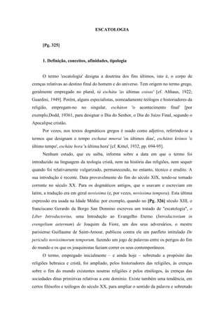 ESCATOLOGIA
[Pg. 325]
1. Definição, conceitos, afinidades, tipologia
O termo 'escatologia' designa a doutrina dos fins últimos, isto é, o corpo de
crenças relativas ao destino final do homem e do universo. Tem origem no termo grego,
geralmente empregado no plural, tá escháta 'as últimas coisas' [cf. Althaus, 1922;
Guardini, 1949]. Porém, alguns especialistas, nomeadamente teólogos e historiadores da
religião, empregam-no no singular, escháton 'o acontecimento final' [por
exemplo,Dodd, 19361, para designar o Dia do Senhor, o Dia do Juízo Final, segundo o
Apocalipse cristão.
Por vezes, nos textos dogmáticos gregos é usado como adjetivo, referindo-se a
termos que designam o tempo eschatai mnerai 'os últimos dias', eschátos krónos 'o
último tempo', escháte hora 'a última hora' [cf. Kittel, 1932, pp. 694-95].
Nenhum estudo, que eu saiba, informa sobre a data em que o termo foi
introduzido na linguagem da teologia cristã, nem na história das religiões, nem sequer
quando foi relativamente vulgarizado, permanecendo, no entanto, técnico e erudito. A
sua introdução é recente. Data provavelmente do fim do século XIX, tendo-se tornado
corrente no século XX. Para os dogmáticos antigos, que o usavam e escreviam em
latim, a tradução era em geral novissima (e, por vezes, novissima tempora). Esta última
expressão era usada na Idade Média: por exemplo, quando no [Pg. 326] século XIII, o
franciscano Gerardo da Borgo San Donnino escreveu um tratado de "escatologia", o
Liber Introductorius, uma Introdução ao Evangelho Eterno (Introductorium in
evengelium aeternum) de Joaquim da Fiore, um dos seus adversários, o mestre
parisiense Guillaume de Saint-Amour, publicou contra ele um panfleto intitulado De
periculis novissimorum temporum, fazendo um jogo de palavras entre os perigos do fim
do mundo e os que os joaquinistas faziam correr os seus contemporâneos.
O termo, empregado inicialmente – e ainda hoje – sobretudo a propósito das
religiões hebraica e cristã, foi ampliado, pelos historiadores das religiões, às crenças
sobre o fim do mundo existentes noutras religiões e pelos etnólogos, às crenças das
sociedades ditas primitivas relativas a este domínio. Existe também uma tendência, em
certos filósofos e teólogos do século XX, para ampliar o sentido da palavra e sobretudo
 