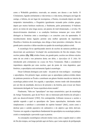 como o Wahalalla germânico, reservado, no entanto, aos deuses e aos heróis. O
Cristianismo, ligando estritamente a vida terrena e a vida eterna, distinguiu um lugar de
castigo, o Inferno, de um lugar de recompensa, o Paraíso, inventando depois um além
temporário intermediário, o Purgatório (geralmente recusado pelos cristãos gregos,
depois por muitos heréticos medievais, e finalmente, pelos protestantes). O budismo
prevê, no termo de uma longa ascese, um paraíso de total distanciação, o nirvãna. Os
desenvolvimentos doutrinais e as condições históricas tornaram por vezes difícil
distinguir as fronteiras entre a escatologia e os conceitos com ela aparentados. O
reconhecimento destas ligações permite uma melhor apreensão da importância
filosófica e histórica da escatologia, mas obriga a fazer precisões e distinções. São em
grande parte conceitos e idéias nascidos no quadro da escatologia judaico-cristã.
A escatologia foi-se aperfeiçoando através de escritos de natureza profética que
descreviam um apokalypsis 'revelação' dos acontecimentos do fim dos tempos. Estes
escritos judaico [Pg. 328] cristãos foram, em grande parte, escritos nos últimos séculos
antes da era cristã e nos primeiros desta; um deles, o Apocalipse de S. João, foi
introduzido pelo cristianismo no corpus do Novo Testamento. Dada a considerável
importância adquirida por estes escritos, quer do ponto de vista dogmático, quer
histórico, a apocalíptica está estritamente ligada à escatologia.
Oscar Cullmann distinguiu com razão – do ponto de vista teológico – escatologia
e apocalíptica. Em primeiro lugar, acontece que os apocalipses judaico-cristãos datam
do judaísmo posterior ao Êxodo e constituem um gênero literário nascido no interior da
escatologia judaico-cristã. Em seguida, o apocalipse, mesmo tendo sido desencadeado
por um fato da atualidade, desvia-se do presente e da história, para evocar um futuro
inteiramente desligado da "nossa experiência deste mundo".
Finalmente, "falta aos "apocalipses" um traço característico, quer da escatologia
do Antigo Testamento, quer da do Novo: não se interessam pela história da salvação e
pelo seu desenvolvimento' [1965]. Em contrapartida, Cullmann recusa-se a aceitar a
opinião segundo a qual os apocalipses são "puras especulações, destinadas muito
simplesmente a satisfazer a curiosidade do espírito humano" [ibid.], assim como o
deslizar para o sentido pejorativo do substantivo e do adjetivo que deles derivam.
Veremos em seguida a importância fundamental da apocalíptica na escatologia judaico-
cristã e a manipulação e perversão a que se prestou.
As concepções escatológicas colocam muitas vezes, entre o aquém atual e o além
do fim dos tempos, um longo período aqui em baixo, que é uma espécie de prefiguração
 