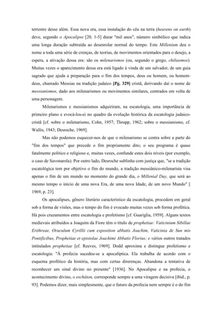 terrestre desse além. Essa nova era, essa instalação do céu na terra (heavens on earth)
deve, segundo o Apocalipse [20, 1-5] durar "mil anos", número simbólico que indica
uma longa duração subtraída ao desenrolar normal do tempo. Este Millenium deu o
nome a toda uma série de crenças, de teorias, de movimentos orientados para o desejo, a
espera, a ativação dessa era: são os milenarismos (ou, segundo o grego, chiliasmos).
Muitas vezes o aparecimento dessa era está ligado à vinda de um salvador, de um guia
sagrado que ajuda a preparação para o fim dos tempos, deus ou homem, ou homem-
deus, chamado Messias na tradição judaico [Pg. 329] cristã, derivando daí o nome de
messianismos, dado aos milenarismos ou movimentos similares, centrados em volta de
uma personagem.
Milenarismos e messianismos adquiriram, na escatologia, uma importância de
primeiro plano e evocá-los-ei no quadro da evolução histórica da escatologia judaico-
cristã [cf. sobre o milenarismo, Cohn, 1957; Thrupp, 1962; sobre o messianismo, cf.
Wallis, 1943; Desroche, 1969].
Mas não podemos esquecer-nos de que o milenarismo se centra sobre a parte do
"fim dos tempos" que precede o fim propriamente dito; o seu programa é quase
fatalmente político e religioso e, muitas vezes, confunde estes dois níveis (por exemplo,
o caso de Savonarola). Por outro lado, Desroche sublinha com justiça que, "se a tradição
escatológica tem por objetivo o fim do mundo, a tradição messiânico-milenarista visa
apenas o fim de um mundo no momento do grande dia, o Millenial Day, que será ao
mesmo tempo o início de uma nova Era, de uma nova Idade, de um novo Mundo" [
1969, p. 23].
Os apocalipses, gênero literário característico da escatologia, procedem em geral
sob a forma de visões, mas o tempo do fim é evocado muitas vezes sob forma profética.
Há pois cruzamentos entre escatologia e profetismo [cf. Guariglia, 1959]. Alguns textos
medievais atribuídos a Joaquim da Fiore têm o título de prophetiae: Vaticinium Sibillae
Erithreae, Oraculum Cyrillii cum exposition abbatis Joachim, Vaticinia de Sun mis
Pontificibus, Prophetiae et epistolae Joachimi Abbatis Florius; e vários outros tratados
intitulados prophetiae [cf. Reeves, 1969]. Dodd aproxima e distingue profetismo e
escatologia: "À profecia sucedeu-se a apocalíptica. Ela trabalha de acordo com o
esquema profético da história, mas com certas direrenças. Abandona a tentativa de
reconhecer um sinal divino no presente" [1936]. No Apocalipse e na profecia, o
acontecimento divino, o escháton, corresponde sempre a uma viragem decisiva [ibid., p.
93]. Podemos dizer, mais simplesmente, que o futuro da profecia nem sempre é o do fim
 