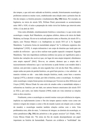 dos tempos, e que está mais radicado na história; contudo, historicamente escatologia e
profetismo uniram-se muitas vezes, estabelecendo uma relação entre a primeira fase do
fim dos tempos e a história presente e imediatamente [Pg. 330] futura. Por exemplo, na
Inglaterra, no início do século XIX, William Ward, perscrutando os acontecimentos
entre 1805 e 1830, vê neles a preparação da vinda visível do Senhor que intervirá entre
1830 e 12 de abril de 1835.
Uma outra afinidade, simultaneamente histórica e conceituai, é a que existe entre
escatologia e utopia. Karl Mannheim, em páginas célebres, datou-a do início da Idade
Moderna, na Europa. Ela ter-se-ia realizado primeiro entre os Hussitas, do século XV e,
depois, com Thomas Münzer e os Anabaptistas no século XVI (cf. § 5). Segundo
Mannheim, "a primeira forma de mentalidade utópica" foi "o chiliasmo orgiástico dos
Anabaptistas" [1929]. A utopia milenarista é um corpo de doutrina que tende para um
modelo de millenium – que se deve realizar num quadro espacial e temporal. Segundo
Mannheim, "não tem importância nenhuma (embora isso possa ser significativo para a
história das variações dos motivos) que, em lugar de uma utopia temporal, obtenhamos
uma utopia espacial" [ibid.]. Deve-se, no entanto, destacar que a utopia não é
necessariamente milenarista e que o seu horizonte se pode limitar a um modelo ideal a
realizar, sem previsão e espera, de uma segunda fase e de um dia final. Mas, embora a
utopia tenha um ponto de partida histórico, em geral bem preciso, e vise substituir – de
maneira violenta ou não – uma dada situação histórica, tende, como bem o mostrou
Lapouje [1973], a destruir o tempo, por ódio à história, como a escatologia. As relações
entre escatologia e utopia foram postas em destaque por Tuveson na obra Millenium and
Utopia [1949]. Mircea Eliade fez uma série de estudos sobre a mentalidade utópica e
milenarista na América: por um lado, nos autores brancos americanos (do século XVI
ao XX) e, por outro, nos índios Guarani [1969], tendo em vista sintetizar as relações
entre os dois conceitos.
Finalmente, como a escatologia se constrói muitas vezes por referência às origens,
implícita ou explicitamente (como o fim dos tempos aparece muitas vezes como um
retorno à origem dos tempos e como o fim do mundo é posto em relação com a criação
do mundo), a escatologia mantém também relações estritas com o mito. Esta
problemática tem, além do mais, "o interesse de integrar, no domínio da escatologia, os
mitos paradisíacos [Pg. 331] dos primitivos e dos grupos arcaicos" [cf. Eliade, 1963].
Como Mircea Eliade diz: "Os mitos do fim do mundo desempenharam um papel
importante na história da humanidade. Puseram em evidência a "mobilidade" das
 