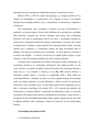 elaboração de uma escatologia no sentido pleno, preciso e consciente do termo.
Bleeker [1963, p. 250-721 propôs outra tipologia: a) a religião primitiva; b) as
religiões da Antiguidade; c) o gnosticismo; d) as religiões da índia; e) as religiões
baseadas numa revelação profética, isto é, o Zoroastrismo, o Cristianismo, o Judaísmo e
o Islamismo.
Esta classificação, mais sociológica e histórica, tem dois inconvenientes: 1)
confundir, na mesma categoria, formas muito diferentes de escatologia das sociedades
ditas primitivas, enquanto que devemos distinguir pelo menos entre escatologias
primitivas, tais como as apreendemos através dos mitos, e escatologias nascidas em
contato com a colonização moderna dos brancos, exprimindo-se, em geral, sob a forma
de milenarismo; 2) esbater o caráter específico da escatologia judaico-cristã, o que não
significa que o judaísmo e o cristianismo ocupem um lugar privilegiado entre as
religiões, mas temos de reconhecer que a escatologia – tal como apareceu na história e
na ciência das religiões – se formou e desenvolveu no quadro judaico-cristão e, só por
extensão, se fala de escatologia a propósito de outros sistemas religiosos.
Começarei pelas arqueologias das religiões não-judaico-cristãs, distinguindo, nas
escatologias primitivas, as "escatologias teleológicas" (tipo judaico-cristãs) e as do
"eterno retorno"; em seguida, estudarei as bases doutrinárias das escatologias hebraica e
cristã, isto é, o seu conteúdo e natureza, no seu [Pg. 333] contexto histórico e
doutrinário original; depois, a evolução, na Antiguidade tardia e Idade Média, da
escatologia hebraica e, sobretudo, da cristã; e, por fim, a grande mudança da escatologia
cristã, nos tempos modernos, tal como Mannheim a definiu, através do encontro do
milenarismo com a revolução social. As duas últimas partes serão consagradas, por um
lado, à renovação escatológica dos séculos XIX e XX, marcada pela aparição dos
milenarismos no Terceiro Mundo, o nascimento de milenarismos laicos, a renovação
escatológica da teologia cristã, católica e, principalmente, protestante e, para concluir, a
emergência de uma mentalidade apocalíptica difusa, ligada à energia nuclear, para além
de algumas reflexões sobre escatologia e história, do ponto de vista do conhecimento
histórico.
2 Escatologias não-judaico-cristãs
2.1 Escatologias "primitivas"
 