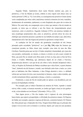 Segundo Eliade, "poderíamos dizer numa fórmula sumária que, para os
primitivos, o Fim do Mundo já existiu, embora se deva repetir num futuro mais ou
menos próximo" [1963, p. 71]. Com efeito, as cosmogonias dos primitivos foram muitas
vezes completadas por mitos sobre cataclismos cósmicos (tremores de terra, incêndios,
desabamentos de montanhas, epidemias), os mais freqüentes dos quais são os mitos do
Dilúvio. Por outro lado, em comparação com os mitos que narram o fim do mundo no
passado, os mitos que se referem a um fim futuro são inesperadamente pouco
numerosos, entre os primitivos. Segundo Lehmann [1931], esta pretensa raridade de
uma escatologia propriamente dita, entre os primitivos, provém talvez de erros de
etnólogos que raramente puseram a questão no seu trabalho de campo e que, além disso,
interpretaram mal o fato das línguas dos primitivos ignorarem o tempo futuro.
As condições do fim do mundo são geralmente concebidas de três formas
principais pelas sociedades "primitivas": ou é por [Pg. 334] culpa dos homens que
cometeram pecados ou faltas rituais (por exemplo, uma etnia de uma das Ilhas
Carolinas, Namolut pensa que um dia o Criador aniquilará a humanidade, por causa dos
seus pecados, continuando, no entanto, os deuses a existir); ou será a pura vontade de
Deus, que porá fim ao mundo (este Deus pode ser bom ou mau; para os Kai da Nova
Guiné, o Criador, Mãlenfung, que adormeceu depois de ter criado o Universo,
despertará para destruir o céu que há de cair sobre a terra, fazendo desaparecer toda a
vida; os Negritos da Península da Malaca acreditam que o deus Kurei, a quem chamam
"mau", destruirá um dia homens e mundo, sem distinção entre bons e maus; ou, como
para os habitantes das Ilhas Andaman, o deus Puluga destruirá a terra e a abóbada
celeste por um tremor de terra, mas ressuscitará os homens, corpo e alma reunidos, que
viverão eternamente felizes, ignorando a doença, a morte e o casamento.
Finalmente, a causa do fim do mundo pode ser apenas a sua decadência, por um
processo de degradação contínua.
Por exemplo, para os índios Cherokees da América do Norte, "quando o mundo
estiver velho e usado, os homens morrerão, as cordas que ligam a terra ao céu quebrar-
se-ão, a terra afundar-se-á no Oceano" [Alexander, 1916, p. 223].
Para alguns povos, o fim dos tempos verá o regresso de uma personagem
benevolente, que reporá a prosperidade e a felicidade dos primeiros tempos. Os Pigmeus
do Gabão, por exemplo, esperam o regresso de Kmvum, o primeiro homem. Os Tártaros
dos Altai pensam que o Imperador dos Céus, Tengere Kaira Khãn (que no princípio dos
tempos vivia na terra com os homens e os deixou, depois, por causa de seus pecados),
 
