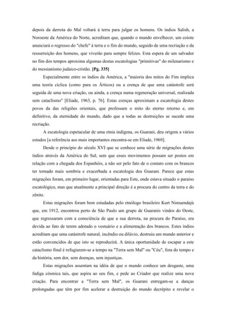 depois da derrota do Mal voltará à terra para julgar os homens. Os índios Salish, a
Noroeste da América do Norte, acreditam que, quando o mundo envelhecer, um coiote
anunciará o regresso do "chefe" à terra e o fim do mundo, seguido de uma recriação e da
ressurreição dos homens, que viverão para sempre felizes. Esta espera de um salvador
no fim dos tempos aproxima algumas destas escatologias "primitivas" do milenarismo e
do messianismo judaico-cristão. [Pg. 335]
Especialmente entre os índios da América, a "maioria dos mitos do Fim implica
uma teoria cíclica (como para os Árticos) ou a crença de que uma catástrofe será
seguida de uma nova criação, ou ainda, a crença numa regeneração universal, realizada
sem cataclismo" [Eliade, 1963, p. 76]. Estas crenças aproximam a escatologia destes
povos da das religiões orientais, que professam o mito do eterno retorno e, em
definitivo, da eternidade do mundo, dado que a todas as destruições se sucede uma
recriação.
A escatologia espetacular de uma etnia indígena, os Guarani, deu origem a vários
estudos [a referência aos mais importantes encontra-se em Eliade, 1969].
Desde o princípio do século XVI que se conhece uma série de migrações destes
índios através da América do Sul, sem que esses movimentos possam ser postos em
relação com a chegada dos Espanhóis, a não ser pelo fato de o contato com os brancos
ter tornado mais sombria e exacerbada a escatologia dos Guarani. Parece que estas
migrações foram, em primeiro lugar, orientadas para Este, onde estava situado o paraíso
escatológico, mas que atualmente a principal direção é a procura do centro da terra e do
zênite.
Estas migrações foram bem estudadas pelo etnólogo brasileiro Kurt Nimuendajú
que, em 1912, encontrou perto de São Paulo um grupo de Guaranis vindos do Oeste,
que regressaram com a consciência de que a sua derrota, na procura do Paraíso, era
devida ao fato de terem adotado o vestuário e a alimentação dos brancos. Estes índios
acreditam que uma catástrofe natural, incêndio ou dilúvio, destruiu um mundo anterior e
estão convencidos de que isto se reproduzirá. A única oportunidade de escapar a este
cataclismo final é refugiarem-se a tempo na "Terra sem Mal" ou "Céu", fora do tempo e
da história, sem dor, sem doenças, sem injustiças.
Estas migrações assentam na idéia de que o mundo conhece um desgaste, uma
fadiga cósmica tais, que aspira ao seu fim, e pede ao Criador que realize uma nova
criação. Para encontrar a "Terra sem Mal", os Guarani entregam-se a danças
prolongadas que têm por fim acelerar a destruição do mundo decrépito e revelar o
 