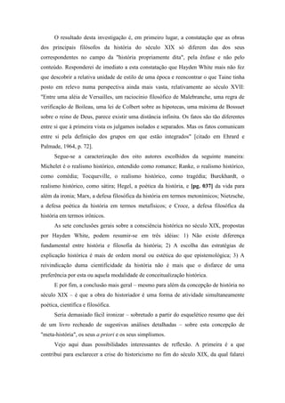 O resultado desta investigação é, em primeiro lugar, a constatação que as obras
dos principais filósofos da história do século XIX só diferem das dos seus
correspondentes no campo da "história propriamente dita", pela ênfase e não pelo
conteúdo. Responderei de imediato a esta constatação que Hayden White mais não fez
que descobrir a relativa unidade de estilo de uma época e reencontrar o que Taine tinha
posto em relevo numa perspectiva ainda mais vasta, relativamente ao século XVII:
"Entre uma aléia de Versailles, um raciocínio filosófico de Malebranche, uma regra de
verificação de Boileau, uma lei de Colbert sobre as hipotecas, uma máxima de Bossuet
sobre o reino de Deus, parece existir uma distância infinita. Os fatos são tão diferentes
entre si que à primeira vista os julgamos isolados e separados. Mas os fatos comunicam
entre si pela definição dos grupos em que estão integrados" [citado em Ehrard e
Palmade, 1964, p. 72].
Segue-se a caracterização dos oito autores escolhidos da seguinte maneira:
Michelet é o realismo histórico, entendido como romance; Ranke, o realismo histórico,
como comédia; Tocqueville, o realismo histórico, como tragédia; Burckhardt, o
realismo histórico, como sátira; Hegel, a poética da história, e [pg. 037] da vida para
além da ironia; Marx, a defesa filosófica da história em termos metonímicos; Nietzsche,
a defesa poética da história em termos metafísicos; e Croce, a defesa filosófica da
história em termos irônicos.
As sete conclusões gerais sobre a consciência histórica no século XIX, propostas
por Hayden White, podem resumir-se em três idéias: 1) Não existe diferença
fundamental entre história e filosofia da história; 2) A escolha das estratégias de
explicação histórica é mais de ordem moral ou estética do que epistemológica; 3) A
reivindicação duma cientificidade da história não é mais que o disfarce de uma
preferência por esta ou aquela modalidade de conceitualização histórica.
E por fim, a conclusão mais geral – mesmo para além da concepção de história no
século XIX – é que a obra do historiador é uma forma de atividade simultaneamente
poética, científica e filosófica.
Seria demasiado fácil ironizar – sobretudo a partir do esquelético resumo que dei
de um livro recheado de sugestivas análises detalhadas – sobre esta concepção de
"meta-história", os seus a priori e os seus simplismos.
Vejo aqui duas possibilidades interessantes de reflexão. A primeira é a que
contribui para esclarecer a crise do historicismo no fim do século XIX, da qual falarei
 
