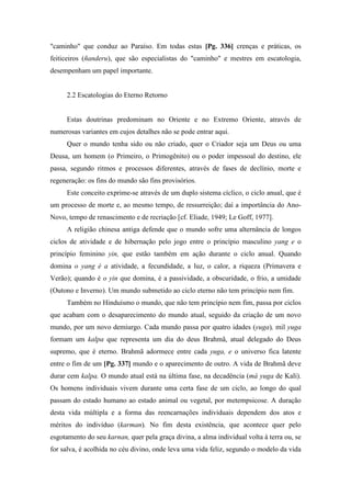 "caminho" que conduz ao Paraíso. Em todas estas [Pg. 336] crenças e práticas, os
feiticeiros (ñanderu), que são especialistas do "caminho" e mestres em escatologia,
desempenham um papel importante.
2.2 Escatologias do Eterno Retorno
Estas doutrinas predominam no Oriente e no Extremo Oriente, através de
numerosas variantes em cujos detalhes não se pode entrar aqui.
Quer o mundo tenha sido ou não criado, quer o Criador seja um Deus ou uma
Deusa, um homem (o Primeiro, o Primogênito) ou o poder impessoal do destino, ele
passa, segundo ritmos e processos diferentes, através de fases de declínio, morte e
regeneração: os fins do mundo são fins provisórios.
Este conceito exprime-se através de um duplo sistema cíclico, o ciclo anual, que é
um processo de morte e, ao mesmo tempo, de ressurreição; daí a importância do Ano-
Novo, tempo de renascimento e de recriação [cf. Eliade, 1949; Le Goff, 1977].
A religião chinesa antiga defende que o mundo sofre uma alternância de longos
ciclos de atividade e de hibernação pelo jogo entre o princípio masculino yang e o
princípio feminino yin, que estão também em ação durante o ciclo anual. Quando
domina o yang é a atividade, a fecundidade, a luz, o calor, a riqueza (Primavera e
Verão); quando é o yin que domina, é a passividade, a obscuridade, o frio, a umidade
(Outono e Inverno). Um mundo submetido ao ciclo eterno não tem princípio nem fim.
Também no Hinduísmo o mundo, que não tem princípio nem fim, passa por ciclos
que acabam com o desaparecimento do mundo atual, seguido da criação de um novo
mundo, por um novo demiurgo. Cada mundo passa por quatro idades (yuga), mil yuga
formam um kalpa que representa um dia do deus Brahmã, atual delegado do Deus
supremo, que é eterno. Brahmã adormece entre cada yuga, e o universo fica latente
entre o fim de um [Pg. 337] mundo e o aparecimento de outro. A vida de Brahmã deve
durar cem kalpa. O mundo atual está na última fase, na decadência (má yuga de Kali).
Os homens individuais vivem durante uma certa fase de um ciclo, ao longo do qual
passam do estado humano ao estado animal ou vegetal, por metempsicose. A duração
desta vida múltipla e a forma das reencarnações individuais dependem dos atos e
méritos do indivíduo (karman). No fim desta existência, que acontece quer pelo
esgotamento do seu karnan, quer pela graça divina, a alma individual volta à terra ou, se
for salva, é acolhida no céu divino, onde leva uma vida feliz, segundo o modelo da vida
 