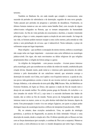 terrestre.
Também no Budismo há, em cada mundo que compõe o macrocosmo, uma
sucessão de períodos de subsistência e de destruição, seguidos de uma nova geração.
Todos passam por períodos de progresso e períodos de decadência. Finalmente, os
últimos homens matam-se uns aos outros numa batalha final, com exceção de alguns
sobreviventes refugiados na floresta, que se tornam antepassados da humanidade
sobrevivente. Ao fim de vinte períodos de crescimento e declínio, o mundo é destruído
pela água, o fogo e o vento, enquanto espera a criação de um outro mundo. Ao longo da
sua vida, os homens podem merecer escapar a estes ciclos eternos, pela entrada na vida
eterna e sem perturbação do nirvana, que é indescritível. Nesta redenção, o preço do
sofrimento ocupa um lugar importante.
Duas religiões – que acolhem a concepção do eterno retorno, embora a escatologia
não ocupe nelas um lugar importante – exerceram uma certa influência na escatologia
judaico-cristã. Em rigor, são mais movimentos ou idéias religiosas do que religiões
propriamente ditas: a religião da Grécia antiga e a gnose.
As religiões da Antiguidade – com poucas exceções – tiveram pouco interesse
pela escatologia, pois que acreditavam na solidez da ordem do mundo, estabelecida pela
criação divina. Quando muito, pode notar-se o interesse pelo aparecimento da ordem
cósmica e pelo desencadear de um cataclismo natural, que arrastaria consigo a
destruição do mundo: nos Celtas, nos Lapões e nos Esquimós temia-se .a queda do céu;
nos povos indo-germânicos existia o temor de um inverno terrível; nas populações da
Europa Atlântica, o da submersão da terra pelo [Pg. 338] Oceano. Mas, da Babilônia ao
Extremo Ocidente, do Egito ao Ártico, não aparece o medo do fim do mundo nem o
desejo de um mundo melhor. No célebre poema grego de Hesiodo, Os trabalhos e os
dias (meados do século VII a.C.), cujo tema é a sucessão declinante das idades do
mundo, não se refere ao fim do mundo. Nestes povos da Antiguidade há apenas um
interesse maior ou menor, como se viu, pelo destino individual dos homens, depois da
morte. Esta preocupação é muito viva nos antigos Egípcios, em quem se julgou poder
distinguir traços de escatologia incertos e difíceis de interpretar [Lanczkowski, 1960].
Há, no entanto, duas exceções assinaláveis. Uma, no quadro da mitologia
germânica, a profecia de Ragnararök, no poema do Edda intitulado Völuspd, e uma
descrição do mundo, desde a criação até o fim. O último episódio põe os Deuses em luta
com as forças demoníacas (por exemplo, o combate de Thor com a serpente). Matam-se
um ao outro, a terra abisma-se no mar e o mundo desaparece por entre fogo e fumaça.
 