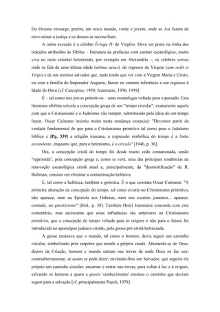 Do Oceano ressurge, porém, um novo mundo, verde e jovem, onde as Asi fazem de
novo reinar a justiça e os deuses se reconciliam.
A outra exceção é a célebre Écloga IV de Virgílio. Deve ser posta na linha dos
oráculos atribuídos às Sibilas – literatura de profecias com caráter escatológico, muito
viva no meio oriental helenizado, por exemplo em Alexandria –, os célebres versos
onde se fala de uma última idade (ultima aetas), do regresso da Virgem (iam redit et
Virgo) e de um menino salvador que, nada tendo que ver com a Virgem Maria e Cristo,
ou com a família do Imperador Augusto, fazem no entanto referência a um regresso à
Idade do Ouro [cf. Carcopino, 1930; Jeanmaire, 1930, 1939].
É – tal como nos povos primitivos – uma escatologia voltada para o passado. Esta
literatura sibilina veicula a concepção grega de um "tempo circular", exatamente aquele
com que o Cristianismo e o Judaísmo vão romper, substituindo pela idéia de um tempo
linear. Oscar Culmann insistiu muito nesta mudança essencial: "Devemos partir da
verdade fundamental de que para o Cristianismo primitivo tal como para o Judaísmo
bíblico e [Pg. 339] a religião iraniana, a expressão simbólica do tempo é a linha
ascendente, enquanto que, para o helenismo, é o círculo" [1946, p. 36].
Ora, a concepção cristã do tempo foi desde muito cedo contaminada, senão
"reprimida", pela concepção grega e, como se verá, uma das principais tendências da
renovação escatológica cristã atual e, principalmente, da "desmistificação" de R.
Bultman, consiste em eliminar a contaminação helênica.
E, tal como a helênica, também a gnóstica. É o que constata Oscar Culmann: "A
primeira alteração da concepção do tempo, tal como existia no Cristianismo primitivo,
não aparece, nem na Epístola aos Hebreus, nem nos escritos joaninos... aparece,
contudo, no gnosticismo" [ibid., p. 38]. Também Henri Jeanmaire concorda com este
comentário, mas acrescenta que estas influências são anteriores ao Cristianismo
primitivo, que a concepção de tempo voltada para as origens e não para o futuro foi
introduzida no apocalipse judaico-cristão, pela gnose pré-cristã helenizada.
A gnose ensinava que o mundo, tal como o homem, devia seguir um caminho
circular, simbolizado pela serpente que morde a própria cauda. Afastando-se de Deus,
depois da Criação, homem e mundo entram nas trevas de onde Deus os faz sair,
contraditoriamente, se assim se pode dizer, enviando-lhes um Salvador, que seguirá ele
próprio um caminho circular: encarnar e entrar nas trevas, para voltar à luz e à origem,
salvando os homens a quem a gnosis 'conhecimento' ensinou o caminho que deviam
seguir para a salvação [cf. principalmente Puech, 1978].
 