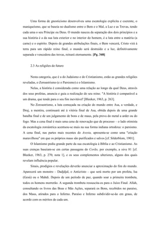 Uma forma de gnosticismo desenvolveu uma escatologia explícita e coerente, o
maniqueísmo, que se baseia no dualismo entre o Bem e o Mal, a Luz e as Trevas, tendo
cada uma o seu Príncipe ou Deus. O mundo nasceu da separação dos dois princípios e a
sua história é a da sua luta exterior e no interior do homem, é a luta entre a matéria (a
carne) e o espírito. Depois de grandes atribulações finais, o Bem vencerá, Cristo virá à
terra para um rápido reino final, o mundo será destruído e a luz, definitivamente
separada e vencedora das trevas, reinará eternamente. [Pg. 340]
2.3 As religiões do futuro
Nesta categoria, que é a do Judaísmo e do Cristianismo, estão as grandes religiões
reveladas, o Zoroastrismo (e o Parsismo) e o Islamismo.
Nelas, a história é considerada como uma relação ao longo da qual Deus, através
dos seus profetas, anuncia e guia a realização do seu reino. "A história é comparável a
um drama, que tende para o seu fim inevitável' [Bleeker, 1963, p. 263].
No Zoroastrismo, a luta começada na criação do mundo entre Asa, a verdade, e
Druj, a mentira, continuará até à vitória final de Asa, obtida depois de uma grande
batalha final e de um julgamento de bons e de maus, pela prova do metal a arder ou do
fogo. Mas a cena final é mais uma cena de renovação que de processo – o lado otimista
da escatologia zoroástrica acentuou-se mais na sua forma indiana ortodoxa: o parsismo.
A cena final, nas partes mais recentes do Avesta, apresenta-se como uma "criação
maravilhosa" em que os próprios maus são purificados e salvos [cf. Sõderblom, 1901].
O Islamismo pediu grande parte da sua escatologia à Bíblia e ao Cristianismo. As
suas crenças baseiam-se em certas passagens do Corão, por exemplo, a súra 81 [cf.
Bleeker, 1963, p. 270, nota 1], e os seus complementos ulteriores, alguns dos quais
revelam influência popular.
Sinais, prodígios e revelações deverão anunciar a aproximação do fim do mundo.
Aparecerá um monstro – Dadjdjal, o Anticristo – que será morto por um profeta, Isa
(Gesú) ou o Mahdi. Depois de um período de paz, quando soar a primeira trombeta,
todos os homens morrerão. A segunda trombeta ressuscita-os para o Juízo Final. Allah,
consultando os livros das Boas e Más Ações, separará os Bons, recebidos no paraíso,
dos Maus, atirados para o Inferno. Paraíso e Inferno subdividir-se-ão em graus, de
acordo com os méritos de cada um.
 