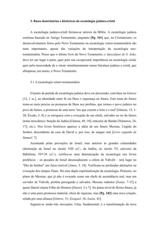 3. Bases doutrinárias e históricas da escatologia judaico-cristã
A escatologia judaico-cristã formou-se através da Bíblia. A escatologia judaica
continua baseada no Antigo Testamento, enquanto [Pg. 341] que, no Cristianismo, os
desenvolvimentos feitos pelo Novo Testamento na escatologia vetero-testamentária são
mais importantes, apesar das variações de interpretação da escatologia neo-
testamentária. Penso que o último livro do Novo Testamento, o Apocalipse de S. João,
deve ter um lugar à parte, quer pela sua excepcional importância na escatologia cristã,
quer pela necessidade de o situar simultaneamente numa literatura judaica e cristã, que
ultrapassa, em muito, o Novo Testamento.
3.1 A escatologia vetero-testamentária
O ponto de partida da escatologia judaica deve ser procurado, com base na Gênese
[12, 1 ss.], na identidade entre fé em Deus e esperança no futuro. Este tema do futuro
toma-se mais preciso na promessa de Deus aos profetas, que tornou o povo judaico no
povo do futuro, a promessa de uma terra "em que correm o leite e o mel' [Gênese, 15, 1-
20; Êxodo, 3, 8] e se enriquece com a evocação de um chefe, salvador ou rei do futuro
(tema messiânico: benção da Judéia [Gênese, 49, 10]; oráculos de Balaão [Números, 24,
17]; etc.). Nos livros históricos aparece a idéia de um futuro Messias, Ungido do
Senhor, descendente da casa de David e, por isso, de sangue real [Livro segundo de
Samuel, 7].
Acentuada pelas provações de Israel, mas anterior às grandes calamidades
(destruição de Israel no século VIII a.C.; da Judéia, no século VI; cativeiro da
Babilônia, 597-38 a.C.), verifica-se uma dramatização da escatologia nos livros
proféticos – os pecados de Israel desencadearam a cólera de Yahvéh – terá lugar no
"Dia do Senhor" um Juízo terrível [Amos, 5, 18]. Verificam-se profundas alterações na
evocação dos tempos finais. Há uma dupla espiritualização da escatologia. Primeiro, no
plano do Messias, que já não é evocado como um chefe de ascendência real, mas um
servidor de Yahvéh, profeta perseguido e salvador, Messias redentor [Isaías, 7-12] a
quem Daniel chama Filho do Homem [Daniel, 2 e 7]. No plano nível do Reino futuro, já
não é uma pura promessa material, cheia de riquezas, mas [Pg. 342] uma nova criação,
selada por uma aliança [Gênese, 31; Ezequiel, 36; Isaías, 41].
Seguem-se ainda três inovações. Uma, fundamental, é a transformação da nova
 