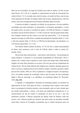 Sião, da nova Jerusalém, em lugar de salvação para todas as nações e já não só para
Israel [Isaías, 42, 6; 49, 6]. A segunda é o aparecimento da noção de ressurreição dos
mortos [Daniel, 12, 2], evocada como sinal de justiça e do poder de Deus, mais do que
como esperança de salvação. Os antigos Judeus não tiveram, segundo parece, culto dos
mortos, nem uma concepção precisa do destino individual, depois da morte.
A terceira novidade é a aparição, em Daniel, de um processo e de uma simbólica
escatológica que serão retomados, no pensamento e na literatura apocalíptica: 1) tema
dos quatro reinos, aos quais se sucederá um quinto, o do Filho do Homem e a imagem
da estátua com pés de barro [Daniel, 2, 31-44]; 2) tema da visão das quatro bestas (leão,
urso, leopardo, animal com dez cornos) e do reino dos santos [ibid., 7, 7]; 3) tema dos
números do tempo (as 2300 noites e manhãs da profanação do Santuário [ibid., 8, 3-14],
a série das semanas [ibid., 9, 24-27], os 1290 dias da abominação e da desolação e os
1335 dias da espera [ibid., 12, 11-12].
Nos últimos Salmos (Salinos do Reino: 47, 93, 96, 99), o caráter transcendental
do futuro reino acentua-se, será o reino de Yahvéh, aberto a todas as nações [cf.
Feuillet, 1951].
São de notar duas características – uma teórica, outra histórica – da escatologia do
antigo Judaísmo. A primeira é a sua profunda originalidade [cf. Mowinckel, 1951]: a
ruptura com o tempo cíclico exprime-se como crença num tempo final, infalivelmente
atingido, tal como Deus prometeu ao seu povo, fim esse que será um cumprimento da
criação divina. "De um modo diferente das religiões que a rodeiam, apoiadas apenas em
mitos e em ritos, o judaísmo dá um certo sentido ao tempo e à história, que Deus conduz
para um fim" [Galot, 1960, col. 1021]. 0 judaísmo é a religião da espera e da esperança,
isto é, da própria essência da escatologia. Note-se que há traços de uma escatologia
ligada à idéia de renovação e ao calendário, na escatologia judaica [cf. Wensinck,
1923]. [Pg. 343]
A segunda é a ambigüidade e hesitação da escatologia judaica, no momento do
aparecimento de Jesus. Pela época de Jesus a escatologia estava sujeita a uma tensão
entre a sua perspectiva histórica terrestre e uma orientação, cada vez mais vincada, para
um mundo transcendente e celeste, a tal ponto que poderíamos perguntar-nos se os
acontecimentos do fim do mundo se produziam na terra ou no céu, e que não
saberíamos conciliar o Messias anunciado por Daniel, Filho do Homem vindo das
nuvens, com o Messias predito por Zacarias, que devia entrar em Jerusalém montado
numa burra. Através do Evangelho, constatamos que os Judeus hesitavam entre um
 