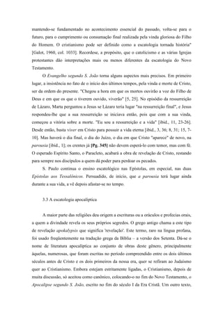 mantendo-se fundamentado no acontecimento essencial do passado, volta-se para o
futuro, para o cumprimento ou consumação final realizada pela vinda gloriosa do Filho
do Homem. O cristianismo pode ser definido como a escatologia tornada história"
[Galot, 1960, col. 1033]. Recordese, a propósito, que o catolicismo e as várias Igrejas
protestantes dão interpretações mais ou menos diferentes da escatologia do Novo
Testamento.
O Evangelho segundo S. João torna alguns aspectos mais precisos. Em primeiro
lugar, a insistência no fato de o início dos últimos tempos, pela vinda e morte de Cristo,
ser da ordem do presente. "Chegou a hora em que os mortos ouvirão a voz do Filho de
Deus e em que os que o tiverem ouvido, viverão" [5, 25]. No episódio da ressurreição
de Lázaro, Marta perguntou a Jesus se Lázaro teria lugar "na ressurreição final", e Jesus
respondeu-lhe que a sua ressurreição se iniciava então, pois que com a sua vinda,
começou a vitória sobre a morte. "Eu sou a ressurreição e a vida" [ibid., 11, 23-26].
Desde então, basta viver em Cristo para possuir a vida eterna [ibid., 3, 36; 8, 31; 15, 7-
10]. Mas haverá o dia final, o dia do Juízo, o dia em que Cristo "aparece" de novo, na
parousia [ibid., 1]; os crentes já [Pg. 345] não devem esperá-lo com temor, mas com fé.
O esperado Espírito Santo, o Paracleto, acabará a obra de revelação de Cristo, restando
para sempre nos discípulos a quem dá poder para perdoar os pecados.
S. Paulo continua o ensino escatológico nas Epístolas, em especial, nas duas
Epístolas aos Tessalônicos. Persuadido, de início, que a parousia terá lugar ainda
durante a sua vida, a vê depois afastar-se no tempo.
3.3 A escatologia apocalíptica
A maior parte das religiões deu origem a escrituras ou a oráculos e profecias orais,
a quem a divindade revela os seus próprios segredos. O grego antigo chama a este tipo
de revelação apokalypsis que significa 'revelação'. Este termo, raro na língua profana,
foi usado freqüentemente na tradução grega da Bíblia – a versão dos Setenta. Dá-se o
nome de literatura apocalíptica ao conjunto de obras deste gênero, principalmente
àquelas, numerosas, que foram escritas no período compreendido entre os dois últimos
séculos antes de Cristo e os dois primeiros da nossa era, quer se refiram ao Judaísmo
quer ao Cristianismo. Embora estejam estritamente ligadas, o Cristianismo, depois de
muita discussão, só aceitou como canônico, colocando-o no fim do Novo Testamento, o
Apocalipse segundo S. João, escrito no fim do século I da Era Cristã. Um outro texto,
 