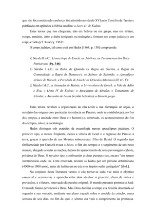 que não foi considerado canônico, foi admitido no século XVI pelo Concílio de Trento e
publicado em apêndice à Bíblia católica: o Livro IV de Esdras.
Estes textos que nos chegaram, não em hebreu ou em grego, mas em siríaco,
etíope, armênio, latim e árabe (originais ou traduções), formam um corpo judaico e um
corpo cristão [cf. Rowley, 19631.
O corpo judaico, tal como está em Hadot [1968, p. 150] compreende:
a) Século II a.C.: Livro etíope de Enoch; os Jubileus; os Testamentos dos Doze
Patriarcas; [Pg. 346]
b) Século I a.C.: os Rolos de Qumrãn (a Regra da Guerra, a Regra da
Comunidade; a Regra de Damasco); os Salmos de Salomão; o Apocalipse
siríaco de Baruch; a Parábola de Enoch; os Oráculos Sibilinos (III, IV, V);
c) Século I d.C.: a Assunção de Moisés; o Livro eslavo de Enoch; a Vida de Adão
e Eva, o Livro IV de Esdras; o Apocalipse de Abraão; o Testamento de
Abraão; a Ascensão de Isaías (versão hebraica), o Baruch grego.
Estes textos revelam a organização do céu (com a sua hierarquia de anjos, o
mistério das origens com particular insistência no Paraíso, onde se restabelecerá, no fim
dos tempos, a amizade entre Deus e o homem) e, sobretudo, os acontecimentos do fim
dos tempos, isto é, a escatologia.
Hadot distingue três espécies de escatologia nesses apocalipses judaicos. O
primeiro tipo, o menos freqüente, evoca a vitória de Israel e o regresso do Paraíso à
terra, graças à aparição de um Messias sobrenatural, filho de David. O segundo tipo
(influenciado por Daniel) evoca o Juízo, o fim dos tempos e o surgimento de um novo
mundo, alargado a todas as nações, depois do aparecimento de uma personagem celeste,
próxima de Deus. O terceiro tipo, combinando as duas perspectivas, encara "um tempo
intermediário onde, na Terra renovada, reinam os Justos por um período determinado
(4000 ou 1000 anos), antes de habitarem no céu e os ímpios serão castigados" [ibid.].
No conjunto desta literatura vemos o céu tornar-se cada vez mais o objetivo
essencial e acentuar-se a oposição entre dois séculos: o presente, cheio de males e
provações, e o futuro, renovação do paraíso original. O mundo presente pertence a Satã.
O mundo futuro pertencerá a Deus. Mas Deus domina o tempo e a história desenrola-se
segundo a sua vontade, mediante um plano traçado sobre o modelo da criação, numa
semana de seis dias, no fim da qual o sétimo dia verá o cumprimento da promessa.
 