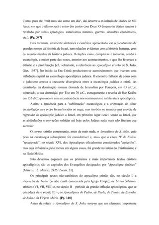 Como, para ele, "mil anos são como um dia", daí decorre a existência de Idades de Mil
Anos, em que o último será o reino dos justos com Deus. O desenrolar destes tempos é
revelado por sinais (prodígios, cataclismos naturais, guerras, desastres econômicos,
etc.). [Pg. 347]
Esta literatura, altamente simbólica e esotérica, apresentada sob o pseudônimo de
grandes nomes da história de Israel, tem relações evidentes com a história humana, com
os acontecimentos da história judaica. Relações essas, complexas e indiretas, sendo a
escatologia, a maior parte das vezes, anterior aos acontecimentos, o que lhe favorece a
difusão e a proliferação [cf., sobretudo, a referência ao Apocalipse cristão de S. João,
Giet, 1957]. No início da Era Cristã produziram-se acontecimentos que tiveram uma
influência capital na escatologia apocalíptica judaica. O encontro falhado de Jesus com
o judaísmo arrasta a crescente divergência entre a escatologia judaica e cristã. As
catástrofes da dominação romana (tomada de Jerusalém por Pompéia, em 63 a.C.,e,
sobretudo, a sua destruição por Tito em 70 a.C., esmagamento e revolta de Bar Kokba
em 135 d.C.) provocam uma recrudescência nos sentimentos e na literatura apocalíptica.
Assim, a tendência para a "sublimação" escatológica e a orientação do olhar
escatológico para o céu foram levados ao auge; mas também se anuncia uma espécie de
regressão do apocalipse judaico a Israel, em primeiro lugar Israel, senão só Israel, que
as atribulações e provações sofridas até hoje pelos Judeus nada mais não fizeram que
acentuar.
O corpus cristão compreende, antes de mais nada, o Apocalipse de S. João, cujo
peso na escatologia subseqüente foi considerável e, mais que o Livro IV de Esdras
"recuperado", no século XVI, dos Apocalipses oficialmente considerados "apócrifos",
mas cuja influência, pelo menos em alguns casos, foi grande no início do Cristianismo e
na Idade Média.
Não devemos esquecer que os primeiros e mais importantes textos cristãos
apocalípticos são os capítulos dos Evangelhos designados por "Apocalipse sinótico"
[Marcos, 13; Mateus, 2425; Lucas, 21].
Os principais textos não-canônicos do apocalipse cristão são, no século I, a
Ascenção de Isaías (versão cristã conservada pela Igreja Etíope), os Livros Sibilinos
cristãos (VI, VII, VIII) e, no século II – período da grande inflação apocalíptica, que se
estenderá até o século III –, os Apocalipses de Pedro, de Paulo, de Tomás, de Estevão,
de João e da Virgem Maria. [Pg. 348]
Antes de referir o Apocalipse de S. João, note-se que um elemento importante
 
