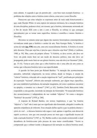 mais adiante. A segunda é que ele permite pôr – com base num exemplo histórico – o
problema das relações entre a história como ciência, como arte e como filosofia.
Parece-me que estas relações se exprimem antes de mais nada historicamente e
que, onde Hayden White vê uma espécie de natureza intrínseca, há a situação histórica
de uma disciplina; podemos dizer, em resumo, que a história, intimamente misturada até
o fim do século XIX com a arte e com a filosofia, se esforça (o que consegue
parcialmente) por se tornar mais específica, técnica e científica e menos literária e
filosófica.
Devemos no entanto notar que alguns dos maiores historiadores contemporâneos
reivindicam ainda para a história o caráter de arte. Para Georges Duby, "a história é
acima de tudo [pg. 038] uma arte, uma arte essencialmente literária. A história só existe
pelo discurso. Para que seja boa, é preciso que o discurso seja bom" [Duby e Lardreau,
1980, p. 50]. Mas, como ele próprio afirma: "A história, se deve existir, não deve ser
livre: ela pode muito bem ser um modo do discurso político, mas não deve ser
propaganda; pode muito bem ser um gênero literário, mas não deve ser literatura" [ibid.,
pp. 15-16]. Torna-se pois claro que a obra histórica não é uma obra de arte como as
outras, que o discurso histórico tem a sua especificidade.
A questão foi bem posta por Roland Barthes: "A narração dos acontecimentos
passados, submetida vulgarmente, na nossa cultura, desde os Gregos, à sanção da
"ciência" histórica, colocada sob a caução imperiosa do "real", justificada por princípios
de exposição "racional", diferirá esta narração realmente, por algum traço específico,
por uma indubitável pertinência, da narração imaginária, tal como a podemos encontrar
na epopéia, o romance ou o drama?" [1967, p. 65]. Também Émile Benveniste tinha
respondido a esta questão, insistindo na intenção do historiador: "O enunciado histórico
dos acontecimentos é independente da sua verdade "objetiva". Só conta o desígnio
"histórico" do escritor" [1959, p. 240].
A resposta de Roland Banhes, em termos lingüísticos, é que "na história
"objetiva" o "real" não é mais que um significado não-formulado, abrigado à sombra da
aparente onipotência do referente. Essa situação define aquilo a que se poderia chamar o
efeito do real.... o discurso histórico não segue o real, apenas o significa, sem deixar de
repetir aconteceu, sem que esta asserção possa ser mais que o significado inverso de
toda a narração histórica" [1967, p. 74]. Barthes acaba o seu estudo esclarecendo a atual
decadência da história-conto pela procura de uma maior cientificidade: "Assim se
compreende que o esbater (senão o desaparecer) da narração na ciência histórica atual,
 