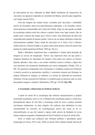 de obras-primas de arte, sobretudo na Idade Média (miniaturas de manuscritos do
Apocalipse ou tapeçarias inspiradas no comentário de Beatus, uma das quais magnífica,
a de Angers (século XIV)).
Uma das imagens dos tempos furais, veiculadas pelo Apocalipse e difundidas
através de ilustrações, parece-me particularmente importante: a da Jerusalém celeste,
eterna promessa à humanidade sob a forma de Cidade. Julgo ser uma grande novidade
da escatologia judaico-cristã não colocar o paraíso futuro num lugar natural, ilha ou
jardim como o paraíso das origens que a Gênese refere. Esta urbanização do além será
contestada pela tradição do paraíso jardim. Trata-se de um debate ideológico ainda não
suficientemente estudado. Numa versão do Apocalipse de S. Paulo vê-se o Paraíso-
Jardim absorver o Paraíso-Cidade e os quatro cantos deste paraíso saírem do interior das
paredes da cidade paradisíaca [Erbetta, 1969, pp. 366 ss.].
Dodd e Mannheim exprimiram bem a importância e limites desta produção de
imagens ao serviço da imaginação: "Talvez seja impossível dizer até que ponto a
imagética fantástica do Apocalipse foi tomada à letra pelos seus autores ou leitores.
Quando aplicada a fatos reais, o seu caráter simbólico torna-se evidente e alguns dos
seus elementos são tacitamente abandonados por serem inadequados" [Dodd, 1936, p.
99]. "Se quisermos compreender mais intimamente a verdadeira essência do Chiliasmo
e tomá-la acessível ao pensamento científico, é necessário começar por distinguir no
próprio Chiliasmo as imagens, os símbolos e as formas de expressão da consciência
chiliástica. O traço essencial do Chiliasmo é a tendência para se dissociar cada vez mais
das próprias imagens e símbolos" [Mannheim, 1929, pp. 158-59]. [Pg. 350]
4. Escatologia e milenarismo no Ocidente medieval
A partir do século III as escatologias não sofreram enriquecimentos (a própria
escatologia muçulmana, como se viu, é tributária das escatologias judaica e cristã) mas,
principalmente depois do Ano Mil, a escatologia cristã tal como a judaica alimenta
movimentos milenaristas. As duas religiões vão conhecer uma alternância ou uma
simultaneidade de correntes, de escatologização através das seitas ou de re-
eclesiastificação, no que diz respeito à Igreja cristã, através da fundação de novas
ordens religiosas (segundo a interpretação de Ernst Troeltsch, no início do século XX).
Entre os Judeus que conhecem uma literatura profética e apocalíptica quase
ininterrupta [cf. Silver, 1927; Lods, 1949], no século VIII o alfaiate iletrado Abu Isa de
 