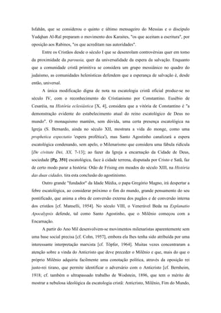 Isfahãn, que se considerou o quinto e último mensageiro do Messias e o discípulo
Yudqhan Al-Raï preparam o movimento dos Karaites, "os que aceitam a escritura", por
oposição aos Rabinos, "os que acreditam nas autoridades".
Entre os Cristãos desde o século I que se desenrolam controvérsias quer em tomo
da proximidade da parousia, quer da universalidade da espera da salvação. Enquanto
que a comunidade cristã primitiva se considera um grupo messiânico no quadro do
judaísmo, as comunidades helenísticas defendem que a esperança de salvação é, desde
então, universal.
A única modificação digna de nota na escatologia cristã oficial produz-se no
século IV, com o reconhecimento do Cristianismo por Constantino. Eusébio de
Cesaréia, na História eclesiástica [X, 4], considera que a vitória de Constantino é "a
demonstração evidente do estabelecimento atual do reino escatológico de Deus no
mundo". O monaquismo mantém, sem dúvida, uma certa presença escatológica na
Igreja (S. Bernardo, ainda no século XII, mostrara a vida do monge, como uma
prophetica expectatio 'espera profética'), mas Santo Agostinho canalizará a espera
escatológica condenando, sem apelo, o Milenarismo que considera uma fábula ridícula
[De civitate Dei, XX, 7-13]; ao fazer da Igreja a encarnação da Cidade de Deus,
sociedade [Pg. 351] escatológica, face à cidade terrena, disputada por Cristo e Satã, faz
de certo modo parar a história: Otão de Frising em meados do século XIII, na História
das duas cidades, tira esta conclusão do agostinismo.
Outro grande "fundador" da Idade Média, o papa Gregório Magno, irá despertar a
febre escatológica, ao considerar próximo o fim do mundo, grande pensamento do seu
pontificado, que anima a obra de conversão externa dos pagãos e de conversão interna
dos cristãos [cf. Manselli, 1954]. No século VIII, o Venerável Beda na Explanatio
Apocalypsis defende, tal como Santo Agostinho, que o Milênio começou com a
Encarnação.
A partir do Ano Mil desenvolvem-se movimentos milenaristas aparentemente sem
uma base social precisa [cf. Cohn, 1957], embora ela lhes tenha sido atribuída por uma
interessante interpretação marxista [cf. Töpfer, 1964]. Muitas vezes concentraram a
atenção sobre a vinda do Anticristo que deve preceder o Milênio e que, mais do que o
próprio Milênio adquiriu facilmente uma conotação política, através da oposição rei
justo-rei tirano, que permite identificar o adversário com o Anticristo [cf. Bernheim,
1918; cf. também o ultrapassado trabalho de Wodstein, 1896, que tem o mérito de
mostrar a nebulosa ideológica da escatologia cristã: Anticristo, Milênio, Fim do Mundo,
 