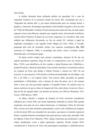 Juízo Final].
A melhor ilustração desta utilização política do apocalipse foi o caso do
imperador Frederico II, na primeira metade do século XII, considerado por uns o
"Imperador dos últimos dias" e, por outros (influenciados pelo seu inimigo mortal, o
papado), o Anticristo. Personagem apocalíptica, herói lendário (segundo o mito do sono
do "Velho da Montanha", Frederico II teria descido pela cratera do Etna, de onde espera
regressar à terra como Messias, enquanto que, segundo outros, teria descido ao Inferno),
suscitou falsos Frederico II depois da sua morte, impostores ou visionários. Mas outra
tradição que influenciou Savonarola, no fim do século XV, atribuiu o papel de
imperador escatológico a um segundo Carlos Magno [cf. Folz, 1950]. A Cruzada,
preparada pelo mito da Jerusalém celeste, teve aspectos escatológicos [Pg. 352]
essenciais [cf. Dupront, 1960]. A escatologia não estava, como é evidente, menos
difundida entre o Cristianismo grego.
Na Igreja existiu sempre uma corrente escatológica, desejosa de lhe dar um
aspecto puramente espiritual, longe de todos os compromissos com este século [cf.
Benz, 1934] e que identificava, de boa vontade, a Igreja Romana com a Babilônia, a
grande Prostituta, a Besta do Apocalipse. Esta corrente encontrou o seu primeiro teórico
em Joaquim da Fiore, que fundou a Ordem Fiorense e morreu em 1302. Na sua
Expositio in Apocalypsum (1195) dividia a história da humanidade em três Idades: a do
Pai, a do Filho e a do Espírito Santo. Esta terceira idade, precedida de grandes
perturbações e infelicidades, veria o advento do reino dos puros, isto é, dos monges
sobre a terra, que será governada segundo o Evangelho Eterno. Os cálculos mais ou
menos esotéricos de que as obras de Joaquim da Fiore estão cheias, levam-no a fixar a
data do fim da segunda idade e do advento da terceira, em 1260 [cf. Buonaiuti, 1931;
Crocco, 1960; Reeves, 1969].
As idéias, cálculos e imagens de Joaquim da Fiore exerceram considerável
influência até o século XIX, mas foram importantes sobretudo no século XIII, quando
inspiraram uma parte da nova ordem franciscana, os Espirituais; Pietro de Giovanni
Olivi, um dos seus mais eminentes representantes, escreve sob a influência de Joaquim,
no fim do século XIII, um comentário do Apocalipse, que atacava vivamente a Igreja de
Roma e expunha doutrinas escatológicas das quais procura, numa carta, persuadir o Rei
de Nápoles, Carlos II [cf. Manselli, 1955]. Alguns Espirituais que pertenciam a outras
ordens mendicantes, como o padre agostiniano Agostino Trionfo [século XIV),
consideravam S. Francisco de Assis uma personagem escatológica e identificavam-no
 