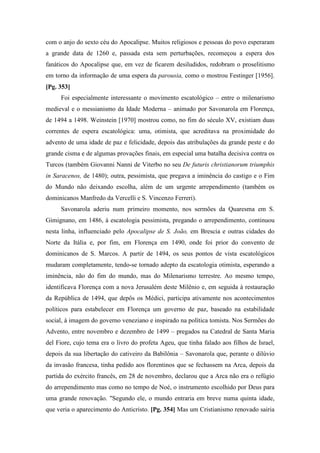 com o anjo do sexto céu do Apocalipse. Muitos religiosos e pessoas do povo esperaram
a grande data de 1260 e, passada esta sem perturbações, recomeçou a espera dos
fanáticos do Apocalipse que, em vez de ficarem desiludidos, redobram o proselitismo
em torno da informação de uma espera da parousia, como o mostrou Festinger [1956].
[Pg. 353]
Foi especialmente interessante o movimento escatológico – entre o milenarismo
medieval e o messianismo da Idade Moderna – animado por Savonarola em Florença,
de 1494 a 1498. Weinstein [1970] mostrou como, no fim do século XV, existiam duas
correntes de espera escatológica: uma, otimista, que acreditava na proximidade do
advento de uma idade de paz e felicidade, depois das atribulações da grande peste e do
grande cisma e de algumas provações finais, em especial uma batalha decisiva contra os
Turcos (também Giovanni Nanni de Viterbo no seu De futuris christianorum triumphis
in Saracenos, de 1480); outra, pessimista, que pregava a iminência do castigo e o Fim
do Mundo não deixando escolha, além de um urgente arrependimento (também os
dominicanos Manfredo da Vercelli e S. Vincenzo Ferreri).
Savonarola aderiu num primeiro momento, nos sermões da Quaresma em S.
Gimignano, em 1486, à escatologia pessimista, pregando o arrependimento, continuou
nesta linha, influenciado pelo Apocalipse de S. João, em Brescia e outras cidades do
Norte da Itália e, por fim, em Florença em 1490, onde foi prior do convento de
dominicanos de S. Marcos. A partir de 1494, os seus pontos de vista escatológicos
mudaram completamente, tendo-se tornado adepto da escatologia otimista, esperando a
iminência, não do fim do mundo, mas do Milenarismo terrestre. Ao mesmo tempo,
identificava Florença com a nova Jerusalém deste Milênio e, em seguida à restauração
da República de 1494, que depôs os Médici, participa ativamente nos acontecimentos
políticos para estabelecer em Florença um governo de paz, baseado na estabilidade
social, à imagem do governo veneziano e inspirado na política tomista. Nos Sermões do
Advento, entre novembro e dezembro de 1499 – pregados na Catedral de Santa Maria
del Fiore, cujo tema era o livro do profeta Ageu, que tinha falado aos filhos de Israel,
depois da sua libertação do cativeiro da Babilônia – Savonarola que, perante o dilúvio
da invasão francesa, tinha pedido aos florentinos que se fechassem na Arca, depois da
partida do exército francês, em 28 de novembro, declarou que a Arca não era o refúgio
do arrependimento mas como no tempo de Noé, o instrumento escolhido por Deus para
uma grande renovação. "Segundo ele, o mundo entraria em breve numa quinta idade,
que veria o aparecimento do Anticristo. [Pg. 354] Mas um Cristianismo renovado sairia
 