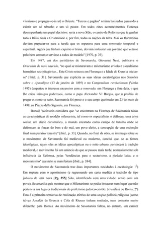 vitorioso e propagar-se-ia até o Oriente. "Turcos e pagãos" seriam batizados passando a
existir um só rebanho e um só pastor. Em todos estes acontecimentos Florença
desempenharia um papel decisivo: seria a nova Sião, o centro da Reforma que ia ganhar
toda a Itália, toda a Cristandade e, por fim, todas as nações da terra. Mas os florentinos
deviam preparar-se para a tarefa que os esperava para uma renovatio temporal e
espiritual. Agora que tinham expulso o tirano, deviam instaurar um governo que velasse
pelo bem comum e servisse a todos de modelo" [1970, p. 39].
Em 1497, um dos partidários de Savonarola, Giovanni Nesi, publicava o
Oraculum de novo saeculo, "no qual se misturavam o milenarismo cristão e o ocultismo
hermético neo-pitagórico... Este Cristo reinava em Florença e a Idade do Ouro ia iniciar-
se" [ibid., p. 31]. Savonarola que explicita as suas idéias escatológicas nos Sermões
sobre o Apocalipse (13 de janeiro de 1495) e no Compendium revelationum (Verão
1495) despertou o interesse excessivo com a renovado, em Florença e fora dela, o que
lhe criou inimigos poderosos, como o papa Alexandre VI Bórgia, que o proibiu de
pregar e, como se sabe, Savonarola foi preso e o seu corpo queimado em 23 de maio de
1498, na Piazza della Signoria, em Florença.
Donald Weinstein considera que "se encontram na Florença de Savonarola todas
as características do modelo milenarista, tal como os especialistas o definem: uma crise
social, um chefe carismático, o mundo encarado como campo de batalha onde se
defrontam as forças do bem e do mal, um povo eleito, a concepção de uma redenção
final num paraíso terrestre" [ibid., p. 33]. Quando, no final da obra, se interroga sobre se
o movimento de Savonarola foi medieval ou moderno, conclui que, se as fontes
ideológicas, sejam elas as idéias apocalípticas ou o mito urbano, pertencem à tradição
medieval, o movimento foi um anúncio do que se passou mais tarde, nomeadamente sob
influência da Reforma, pelas "tendências para o sectarismo, a piedade laica, e o
messianismo" que nele se manifestam [ibid., p. 384].
O movimento de Savonarola traz duas importantes novidades à escatologia: 12
)
Em ruptura com o agostinismo (e regressando em certa medida à tradição de tipo
judaico de uma nova [Pg. 355] Sião, identificada com uma cidade, senão com um
povo), Savonarola quis mostrar que o Milenarismo se podia instaurar num lugar que não
pertencia aos lugares tradicionais do profetismo judaico-cristão: Jerusalém ou Roma; 2º)
Esta é a primeira tentativa de realização efetiva de uma utopia político-religiosa (como
talvez Arnaldo de Brescia e Cola di Rienzo tinham sonhado, num contexto muito
diferente, para Roma). Ao movimento de Savonarola faltou, no entanto, um caráter
 