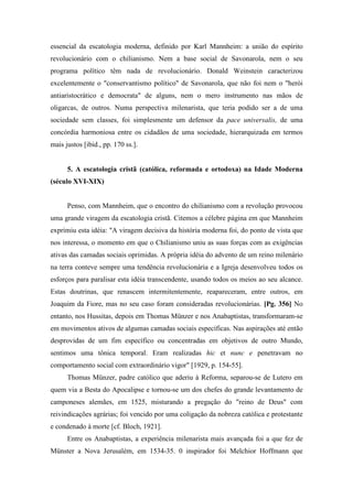 essencial da escatologia moderna, definido por Karl Mannheim: a união do espírito
revolucionário com o chilianismo. Nem a base social de Savonarola, nem o seu
programa político têm nada de revolucionário. Donald Weinstein caracterizou
excelentemente o "conservantismo político" de Savonarola, que não foi nem o "herói
antiaristocrático e democrata" de alguns, nem o mero instrumento nas mãos de
oligarcas, de outros. Numa perspectiva milenarista, que teria podido ser a de uma
sociedade sem classes, foi simplesmente um defensor da pace universalis, de uma
concórdia harmoniosa entre os cidadãos de uma sociedade, hierarquizada em termos
mais justos [ibid., pp. 170 ss.].
5. A escatologia cristã (católica, reformada e ortodoxa) na Idade Moderna
(século XVI-XIX)
Penso, com Mannheim, que o encontro do chilianismo com a revolução provocou
uma grande viragem da escatologia cristã. Citemos a célebre página em que Mannheim
exprimiu esta idéia: "A viragem decisiva da história moderna foi, do ponto de vista que
nos interessa, o momento em que o Chilianismo uniu as suas forças com as exigências
ativas das camadas sociais oprimidas. A própria idéia do advento de um reino milenário
na terra conteve sempre uma tendência revolucionária e a Igreja desenvolveu todos os
esforços para paralisar esta idéia transcendente, usando todos os meios ao seu alcance.
Estas doutrinas, que renascem intermitentemente, reapareceram, entre outros, em
Joaquim da Fiore, mas no seu caso foram consideradas revolucionárias. [Pg. 356] No
entanto, nos Hussitas, depois em Thomas Münzer e nos Anabaptistas, transformaram-se
em movimentos ativos de algumas camadas sociais específicas. Nas aspirações até então
desprovidas de um fim específico ou concentradas em objetivos de outro Mundo,
sentimos uma tônica temporal. Eram realizadas hic et nunc e penetravam no
comportamento social com extraordinário vigor" [1929, p. 154-55].
Thomas Münzer, padre católico que aderiu à Reforma, separou-se de Lutero em
quem via a Besta do Apocalipse e tornou-se um dos chefes do grande levantamento de
camponeses alemães, em 1525, misturando a pregação do "reino de Deus" com
reivindicações agrárias; foi vencido por uma coligação da nobreza católica e protestante
e condenado à morte [cf. Bloch, 1921].
Entre os Anabaptistas, a experiência milenarista mais avançada foi a que fez de
Münster a Nova Jerusalém, em 1534-35. 0 inspirador foi Melchior Hoffmann que
 