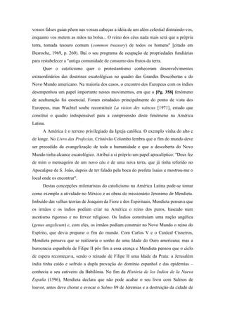 vossos falsos guias põem nas vossas cabeças a idéia de um além celestial distraindo-vos,
enquanto vos metem as mãos na bolsa... O reino dos céus nada mais será que a própria
terra, tomada tesouro comum (common treasury) de todos os homens" [citado em
Desroche, 1969, p. 260). Daí o seu programa de ocupação de propriedades fundiárias
para restabelecer a "antiga comunidade de consumo dos frutos da terra.
Quer o catolicismo quer o protestantismo conheceram desenvolvimentos
extraordinários das doutrinas escatológicas no quadro das Grandes Descobertas e do
Novo Mundo americano. Na maioria dos casos, o encontro dos Europeus com os índios
desempenhou um papel importante nestes movimentos, em que o [Pg. 358] fenômeno
de aculturação foi essencial. Foram estudados principalmente do ponto de vista dos
Europeus, mas Wachtel soube reconstituir La vision des vaincus [1971], estudo que
constitui o quadro indispensável para a compreensão deste fenômeno na América
Latina.
A América é o terreno privilegiado da Igreja católica. O exemplo vinha do alto e
de longe. No Livro das Profecias, Cristóvão Colombo lembra que o fim do mundo deve
ser precedido da evangelização de toda a humanidade e que a descoberta do Novo
Mundo tinha alcance escatológico. Atribui a si próprio um papel apocalíptico: "Deus fez
de mim o mensageiro de um novo céu e de uma nova terra, que já tinha referido no
Apocalipse de S. João, depois de ter falado pela boca do profeta Isaías e mostrou-me o
local onde os encontrar".
Destas concepções milenaristas do catolicismo na América Latina pode-se tomar
como exemplo a atividade no México e as obras do missionário Jeronimo de Mendieta.
Imbuído das velhas teorias de Joaquim da Fiore e dos Espirituais, Mendieta pensava que
os irmãos e os índios podiam criar na América o reino dos puros, baseado num
ascetismo rigoroso e no fervor religioso. Os Índios constituíam uma nação angélica
(genus angelicum) e, com eles, os irmãos podiam construir no Novo Mundo o reino do
Espírito, que devia preparar o fim do mundo. Com Carlos V e o Cardeal Cisneiros,
Mendieta pensava que se realizaria o sonho de uma Idade do Ouro americana; mas a
burocracia espanhola de Filipe II pôs fim a essa crença e Mendieta pensou que o ciclo
de espera recomeçava, sendo o reinado de Filipe II uma Idade da Prata: a Jerusalém
índia tinha caído e sofrido a dupla provação do domínio espanhol e das epidemias –
conhecia o seu cativeiro da Babilônia. No fim da História de los Indios de la Nueva
España (1596), Mendieta declara que não pode acabar o seu livro com Salmos de
louvor, antes deve chorar e evocar o Salmo 89 de Jeremias e a destruição da cidade de
 