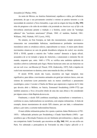 Jerusalém [cf. Phelan, 1956].
Ao norte do México, na América Setentrional, espalha-se a idéia, por influência
protestante, de que o seu povoamento constitui o retomo ao paraíso terrestre e a da
necessidade de construir a Nova Jerusalém, o que está na origem da força do [Pg. 359]
mito do progresso e do culto da novidade e da juventude no American way of life e da
irreverência americana perante a tradição e a história, assim como da "nostalgia
adâmica" dos "escritores americanos" [Eliade, 1969; cf. também, Sanford, 1961;
Williams, 1962; Niebuhr, 1937; Lewis, 1955].
No entanto, no Este Europeu, ao lado dos messianismos, sempre presentes e
renascentes nas comunidades hebraicas, manifestaram-se profundos movimentos
messiânicos entre os ortodoxos eslavos, especialmente os russos. A maior parte destes
movimentos situam-se no seio da grande dissidência religiosa do raskol, nos séculos
XVII e XVIII, quando a maioria dos "velhos crentes" denuncia a Igreja oficial,
acusando-a de se ter tornado a Igreja do Anticristo, e anunciaram o eminente fim do
mundo, enquanto que, entre. 1660 e 1770, se verifica uma autêntica epidemia de
suicídios coletivos (sobretudo pelo fogo). Muitos hesitavam entre um zar-Anticristo ou
um zar redi vivus: zar-Messias [cf. Pascal, 1938; Zenkowsky, 1957]. Sob o impulso do
raskol este messianismo se alastrou, como uma mancha de óleo, no Oriente.
O século XVIII, século das Luzes, encontrou um lugar marginal, mas
significativo, para idéias e movimentos animados em geral por místicos laicos, com um
sistema de esoterismo (com pretensões mais ou menos científicas) e pensamento
escatológico, como J. Lavater e Charles de Messe que esperavam o regresso de S. João
que deveria abrir o Milênio; no Suécia, Emmanuel Swedenborg (1698-1772) que
também anunciou a Nova Jerusalém (título de uma das suas obras) e foi considerado
por alguns como o João Baptista da nova era.
Finalmente, o século XIX combinou escatologia, nacionalismo e romantismo e,
conforme os casos, tradicionalismo ou socialismo, com utopias milenaristas. A título de
exemplo, desses messianismos do século XIX citamos, por um lado, o milenarismo
polaco e, por outro, a corrente tradicionalista francesa.
O mais célebre milenarista polaco foi o poeta e patriota Adam Mickiewicz (1792-
1855) – influenciado primeiro por Swedenborg e Claude Saint-Martin (1803) – que
acreditava que a Revolução Francesa era um fenômeno pré-milenarista e, depois, pelo
seu compatriota André Towianski, que encontrou em [Pg. 360] 1841, no seu exílio em
Paris. Foi subretudo o porta-palavra de Towianski na obra L'église officielle et le
 