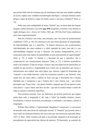 que procura falar mais de estruturas que de cronologias, mais que uma simples mudança
de escola, implica uma verdadeira transformação ideológica: a narração histórica morre
porque o signo da história é, daqui em diante, menos o real que o inteligível" [ibid., p.
75].
Sobre uma outra ambigüidade do termo "história" que, na maior parte das línguas
designa a ciência histórica e um conto [pg. 039] imaginário, a história e uma história (o
inglês distingue story e history [cf. Gallie, 1963, pp. 150-72]), Paul Veyne estabeleceu
uma visão original da história.
Para ele a história é um conto, uma narração, mas "um conto de acontecimentos
verdadeiros" [1971, p. 16]. Ela interessa-se por uma forma particular de singularidade,
de individualidade, que é o específico: "A história interessa-se por acontecimentos
individualizados dos quais nenhum é a inútil repetição do outro, mas não é a sua
individualidade enquanto tal que a interessa: ela procura compreendê-los, isto é,
reencontrar neles uma espécie de generalidade ou mais precisamente de especificidade"
[ibid., p. 72]. E ainda: "A história é a descrição do que é específico, isto é,
compreensível, nos acontecimentos humanos" [ibid., p. 75]. A história assemelha-se
então a um romance. É feita de intrigas. Vemos o que esta noção tem de interessante, na
medida em que preserva a singularidade sem a fazer cair na desordem, que recusa o
determinismo mas implica uma certa lógica, que valoriza o papel do historiador que
"constrói" o seu estudo histórico, como um romancista constrói a sua "história". Esta
noção tem, aos meus olhos, o defeito de fazer crer que o historiador tem a mesma
liberdade que o romancista e que a história não é uma ciência, mas – por muitas
precauções que Veyne tome – um gênero literário; enquanto que ela me aparece como
uma ciência – o que é banal, mas deve ser dito – que tem ao mesmo tempo o caráter de
todas as ciências e caracteres específicos.
Uma primeira precisão. Face aos defensores da história positivista que julgam
poder banir toda a imaginação e, até, toda a "idéia" do trabalho histórico, muitos
historiadores e teóricos da história reivindicaram e continuam a reivindicar o direito à
imaginação.
William Dray definiu a "representação imaginativa" (imaginative re-enactment)
do passado como uma forma de explicação racional. A "simpatia" que permite sentir e
fazer sentir um fenômeno histórico não seria mais que uma técnica de exposição [Dray,
1957; cf. Beer, 1963]. Gordon Leff opôs a reconstrução imaginativa do historiador ao
procedimento do especialista das ciências da natureza: "O historiador, ao contrário do
 